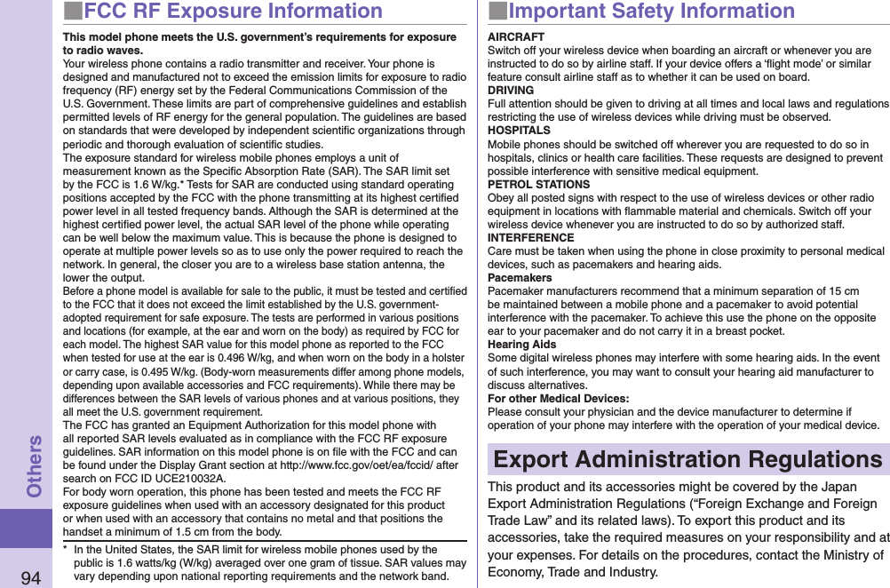 94Others■FCC RF Exposure InformationThis model phone meets the U.S. government’s requirements for exposure to radio waves.Your wireless phone contains a radio transmitter and receiver. Your phone is designed and manufactured not to exceed the emission limits for exposure to radio frequency (RF) energy set by the Federal Communications Commission of the U.S. Government. These limits are part of comprehensive guidelines and establish permitted levels of RF energy for the general population. The guidelines are based on standards that were developed by independent scientiﬁc organizations through periodic and thorough evaluation of scientiﬁc studies.The exposure standard for wireless mobile phones employs a unit of measurement known as the Speciﬁc Absorption Rate (SAR). The SAR limit set by the FCC is 1.6 W/kg.* Tests for SAR are conducted using standard operating positions accepted by the FCC with the phone transmitting at its highest certiﬁed power level in all tested frequency bands. Although the SAR is determined at the highest certiﬁed power level, the actual SAR level of the phone while operating can be well below the maximum value. This is because the phone is designed to operate at multiple power levels so as to use only the power required to reach the network. In general, the closer you are to a wireless base station antenna, the lower the output.Before a phone model is available for sale to the public, it must be tested and certiﬁed to the FCC that it does not exceed the limit established by the U.S. government-adopted requirement for safe exposure. The tests are performed in various positions and locations (for example, at the ear and worn on the body) as required by FCC for each model. The highest SAR value for this model phone as reported to the FCC when tested for use at the ear is 0.496 W/kg, and when worn on the body in a holster or carry case, is 0.495 W/kg. (Body-worn measurements differ among phone models, depending upon available accessories and FCC requirements). While there may be differences between the SAR levels of various phones and at various positions, they all meet the U.S. government requirement.The FCC has granted an Equipment Authorization for this model phone with all reported SAR levels evaluated as in compliance with the FCC RF exposure guidelines. SAR information on this model phone is on ﬁle with the FCC and can be found under the Display Grant section at http://www.fcc.gov/oet/ea/fccid/ after search on FCC ID UCE210032A.For body worn operation, this phone has been tested and meets the FCC RF exposure guidelines when used with an accessory designated for this product or when used with an accessory that contains no metal and that positions the handset a minimum of 1.5 cm from the body.*  In the United States, the SAR limit for wireless mobile phones used by the public is 1.6 watts/kg (W/kg) averaged over one gram of tissue. SAR values may vary depending upon national reporting requirements and the network band.■Important Safety InformationAIRCRAFTSwitch off your wireless device when boarding an aircraft or whenever you are instructed to do so by airline staff. If your device offers a ‘ﬂight mode’ or similar feature consult airline staff as to whether it can be used on board.DRIVINGFull attention should be given to driving at all times and local laws and regulations restricting the use of wireless devices while driving must be observed.HOSPITALSMobile phones should be switched off wherever you are requested to do so in hospitals, clinics or health care facilities. These requests are designed to prevent possible interference with sensitive medical equipment.PETROL STATIONSObey all posted signs with respect to the use of wireless devices or other radio equipment in locations with ﬂammable material and chemicals. Switch off your wireless device whenever you are instructed to do so by authorized staff.INTERFERENCECare must be taken when using the phone in close proximity to personal medical devices, such as pacemakers and hearing aids.PacemakersPacemaker manufacturers recommend that a minimum separation of 15 cm be maintained between a mobile phone and a pacemaker to avoid potential interference with the pacemaker. To achieve this use the phone on the opposite ear to your pacemaker and do not carry it in a breast pocket.Hearing AidsSome digital wireless phones may interfere with some hearing aids. In the event of such interference, you may want to consult your hearing aid manufacturer to discuss alternatives.For other Medical Devices:Please consult your physician and the device manufacturer to determine if operation of your phone may interfere with the operation of your medical device.Export Administration RegulationsThis product and its accessories might be covered by the Japan Export Administration Regulations (“Foreign Exchange and Foreign Trade Law” and its related laws). To export this product and its accessories, take the required measures on your responsibility and at your expenses. For details on the procedures, contact the Ministry of Economy, Trade and Industry.
