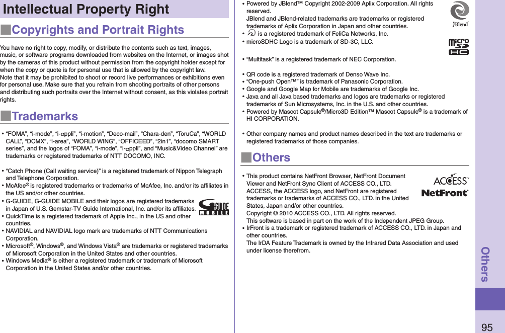 95OthersIntellectual Property Right■Copyrights and Portrait RightsYou have no right to copy, modify, or distribute the contents such as text, images, music, or software programs downloaded from websites on the Internet, or images shot by the cameras of this product without permission from the copyright holder except for when the copy or quote is for personal use that is allowed by the copyright law.Note that it may be prohibited to shoot or record live performances or exhibitions even for personal use. Make sure that you refrain from shooting portraits of other persons and distributing such portraits over the Internet without consent, as this violates portrait rights.■Trademarks⿠“FOMA”, “i-mode”, “i-αppli”, “i-motion”, “Deco-mail”, “Chara-den”, “ToruCa”, “WORLD CALL”, “DCMX”, “i-area”, “WORLD WING”, “OFFICEED”, “2in1”, “docomo SMART series”, and the logos of “FOMA”, “i-mode”, “i-αppli”, and “Music&amp;Video Channel” are trademarks or registered trademarks of NTT DOCOMO, INC.⿠“Catch Phone (Call waiting service)” is a registered trademark of Nippon Telegraph and Telephone Corporation.⿠McAfee® is registered trademarks or trademarks of McAfee, Inc. and/or its affiliates in the US and/or other countries.⿠G-GUIDE, G-GUIDE MOBILE and their logos are registered trademarks in Japan of U.S. Gemstar-TV Guide International, Inc. and/or its afﬁliates.⿠QuickTime is a registered trademark of Apple Inc., in the US and other countries.⿠NAVIDIAL and NAVIDIAL logo mark are trademarks of NTT Communications Corporation.⿠Microsoft®, Windows®, and Windows Vista® are trademarks or registered trademarks of Microsoft Corporation in the United States and other countries.⿠Windows Media® is either a registered trademark or trademark of Microsoft Corporation in the United States and/or other countries.⿠Powered by JBlend™ Copyright 2002-2009 Aplix Corporation. All rights reserved. JBlend and JBlend-related trademarks are trademarks or registered trademarks of Aplix Corporation in Japan and other countries.⿠f is a registered trademark of FeliCa Networks, Inc.⿠microSDHC Logo is a trademark of SD-3C, LLC.⿠“Multitask” is a registered trademark of NEC Corporation.⿠QR code is a registered trademark of Denso Wave Inc.⿠“One-push Open™” is trademark of Panasonic Corporation.⿠Google and Google Map for Mobile are trademarks of Google Inc.⿠Java and all Java based trademarks and logos are trademarks or registered trademarks of Sun Microsystems, Inc. in the U.S. and other countries.⿠Powered by Mascot Capsule®/Micro3D Edition™ Mascot Capsule® is a trademark of HI CORPORATION.⿠Other company names and product names described in the text are trademarks or registered trademarks of those companies.■Others⿠This product contains NetFront Browser, NetFront Document Viewer and NetFront Sync Client of ACCESS CO., LTD. ACCESS, the ACCESS logo, and NetFront are registered trademarks or trademarks of ACCESS CO., LTD. in the United States, Japan and/or other countries. Copyright © 2010 ACCESS CO., LTD. All rights reserved. This software is based in part on the work of the Independent JPEG Group.⿠IrFront is a trademark or registered trademark of ACCESS CO., LTD. in Japan and other countries. The IrDA Feature Trademark is owned by the Infrared Data Association and used under license therefrom.