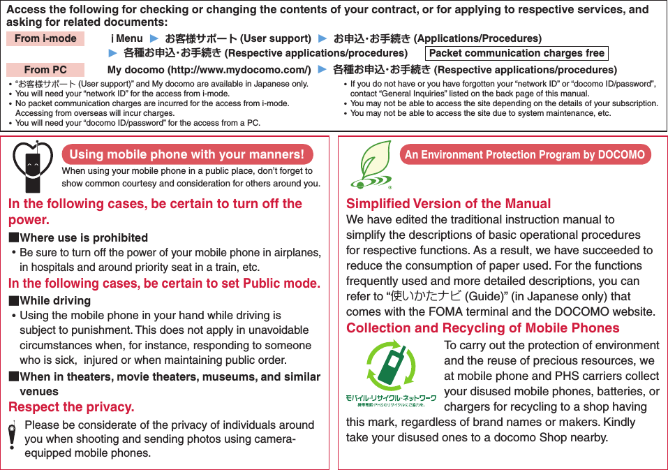 Access the following for checking or changing the contents of your contract, or for applying to respective services, and asking for related documents:From i-mode   ｉMenu  ▶  お客様サポート (User support)  ▶  お申込・お手続き (Applications/Procedures)▶  各種お申込・お手続き (Respective applications/procedures)  Packet communication charges freeFrom PC   My docomo (http://www.mydocomo.com/)  ▶  各種お申込・お手続き (Respective applications/procedures) ⿠“お客様サポート (User support)” and My docomo are available in Japanese only. ⿠You will need your “network ID” for the access from i-mode. ⿠No packet communication charges are incurred for the access from i-mode. Accessing from overseas will incur charges. ⿠You will need your “docomo ID/password” for the access from a PC. ⿠If you do not have or you have forgotten your “network ID” or “docomo ID/password”, contact “General Inquiries” listed on the back page of this manual. ⿠You may not be able to access the site depending on the details of your subscription. ⿠You may not be able to access the site due to system maintenance, etc.Using mobile phone with your manners!When using your mobile phone in a public place, don’t forget to show common courtesy and consideration for others around you.In the following cases, be certain to turn off the power. ■Where use is prohibited ⿠Be sure to turn off the power of your mobile phone in airplanes, in hospitals and around priority seat in a train, etc.In the following cases, be certain to set Public mode. ■While driving ⿠Using the mobile phone in your hand while driving is subject to punishment. This does not apply in unavoidable circumstances when, for instance, responding to someone who is sick,  injured or when maintaining public order. ■When in theaters, movie theaters, museums, and similar venuesRespect the privacy.Please be considerate of the privacy of individuals around you when shooting and sending photos using camera-equipped mobile phones.Simpliﬁed Version of the ManualWe have edited the traditional instruction manual to simplify the descriptions of basic operational procedures for respective functions. As a result, we have succeeded to reduce the consumption of paper used. For the functions frequently used and more detailed descriptions, you can refer to “使いかたナビ (Guide)” (in Japanese only) that comes with the FOMA terminal and the DOCOMO website. Collection and Recycling of Mobile PhonesTo carry out the protection of environment and the reuse of precious resources, we at mobile phone and PHS carriers collect your disused mobile phones, batteries, or chargers for recycling to a shop having this mark, regardless of brand names or makers. Kindly take your disused ones to a docomo Shop nearby. An Environment Protection Program by DOCOMO