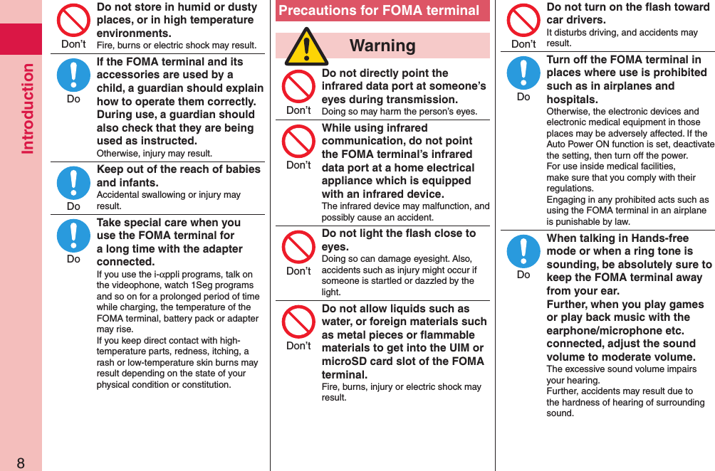 Introduction8Do not store in humid or dusty places, or in high temperature environments.Fire, burns or electric shock may result.If the FOMA terminal and its accessories are used by a child, a guardian should explain how to operate them correctly. During use, a guardian should also check that they are being used as instructed.Otherwise, injury may result.Keep out of the reach of babies and infants.Accidental swallowing or injury may result.Take special care when you use the FOMA terminal for a long time with the adapter connected.If you use the i-αppli programs, talk on the videophone, watch 1Seg programs and so on for a prolonged period of time while charging, the temperature of the FOMA terminal, battery pack or adapter may rise.  If you keep direct contact with high-temperature parts, redness, itching, a rash or low-temperature skin burns may result depending on the state of your physical condition or constitution.Precautions for FOMA terminal  WarningDo not directly point the infrared data port at someone’s eyes during transmission.Doing so may harm the person’s eyes.While using infrared communication, do not point the FOMA terminal’s infrared data port at a home electrical appliance which is equipped with an infrared device.The infrared device may malfunction, and possibly cause an accident.Do not light the ﬂash close to eyes.Doing so can damage eyesight. Also, accidents such as injury might occur if someone is startled or dazzled by the light.Do not allow liquids such as water, or foreign materials such as metal pieces or ﬂammable materials to get into the UIM or microSD card slot of the FOMA terminal.Fire, burns, injury or electric shock may result.Do not turn on the ﬂash toward car drivers.It disturbs driving, and accidents may result.Turn off the FOMA terminal in places where use is prohibited such as in airplanes and hospitals.Otherwise, the electronic devices and electronic medical equipment in those places may be adversely affected. If the Auto Power ON function is set, deactivate the setting, then turn off the power.  For use inside medical facilities, make sure that you comply with their regulations. Engaging in any prohibited acts such as using the FOMA terminal in an airplane is punishable by law.When talking in Hands-free mode or when a ring tone is sounding, be absolutely sure to keep the FOMA terminal away from your ear. Further, when you play games or play back music with the earphone/microphone etc. connected, adjust the sound volume to moderate volume.The excessive sound volume impairs your hearing. Further, accidents may result due to the hardness of hearing of surrounding sound.Don’tDoDoDoDon’tDon’tDon’tDon’tDon’tDoDo