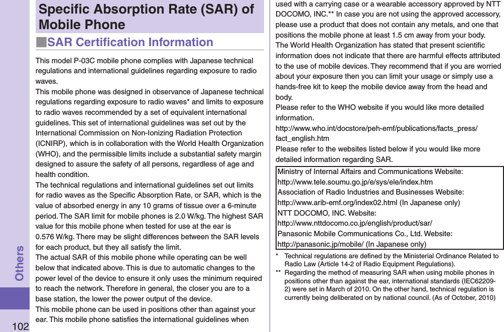 102OthersSpeciﬁc Absorption Rate (SAR) of Mobile Phone■SAR Certiﬁcation InformationThis model P-03C mobile phone complies with Japanese technical regulations and international guidelines regarding exposure to radio waves.This mobile phone was designed in observance of Japanese technical regulations regarding exposure to radio waves* and limits to exposure to radio waves recommended by a set of equivalent international guidelines. This set of international guidelines was set out by the International Commission on Non-Ionizing Radiation Protection (ICNIRP), which is in collaboration with the World Health Organization (WHO), and the permissible limits include a substantial safety margin designed to assure the safety of all persons, regardless of age and health condition.The technical regulations and international guidelines set out limits for radio waves as the Speciﬁc Absorption Rate, or SAR, which is the value of absorbed energy in any 10 grams of tissue over a 6-minute period. The SAR limit for mobile phones is 2.0 W/kg. The highest SAR value for this mobile phone when tested for use at the ear is  0.576 W/kg. There may be slight differences between the SAR levels for each product, but they all satisfy the limit.The actual SAR of this mobile phone while operating can be well below that indicated above. This is due to automatic changes to the power level of the device to ensure it only uses the minimum required to reach the network. Therefore in general, the closer you are to a base station, the lower the power output of the device.This mobile phone can be used in positions other than against your ear. This mobile phone satisﬁes the international guidelines when used with a carrying case or a wearable accessory approved by NTT DOCOMO, INC.** In case you are not using the approved accessory, please use a product that does not contain any metals, and one that positions the mobile phone at least 1.5 cm away from your body.The World Health Organization has stated that present scientiﬁc information does not indicate that there are harmful effects attributed to the use of mobile devices. They recommend that if you are worried about your exposure then you can limit your usage or simply use a hands-free kit to keep the mobile device away from the head and body.Please refer to the WHO website if you would like more detailed information. http://www.who.int/docstore/peh-emf/publications/facts_press/fact_english.htmPlease refer to the websites listed below if you would like more detailed information regarding SAR.Ministry of Internal Affairs and Communications Website:  http://www.tele.soumu.go.jp/e/sys/ele/index.htmAssociation of Radio Industries and Businesses Website:  http://www.arib-emf.org/index02.html (In Japanese only)NTT DOCOMO, INC. Website:  http://www.nttdocomo.co.jp/english/product/sar/Panasonic Mobile Communications Co., Ltd. Website:  http://panasonic.jp/mobile/ (In Japanese only)*  Technical regulations are deﬁned by the Ministerial Ordinance Related to Radio Law (Article 14-2 of Radio Equipment Regulations).**  Regarding the method of measuring SAR when using mobile phones in positions other than against the ear, international standards (IEC62209-2) were set in March of 2010. On the other hand, technical regulation is currently being deliberated on by national council. (As of October, 2010)