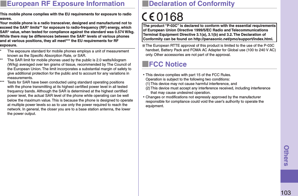 103Others■European RF Exposure InformationThis mobile phone complies with the EU requirements for exposure to radio waves. Your mobile phone is a radio transceiver, designed and manufactured not to exceed the SAR* limits** for exposure to radio-frequency (RF) energy, which SAR* value, when tested for compliance against the standard was 0.574 W/kg. While there may be differences between the SAR* levels of various phones and at various positions, they all meet*** the EU requirements for RF exposure.*  The exposure standard for mobile phones employs a unit of measurement known as the Speciﬁc Absorption Rate, or SAR.**  The SAR limit for mobile phones used by the public is 2.0 watts/kilogram (W/kg) averaged over ten grams of tissue, recommended by The Council of the European Union. The limit incorporates a substantial margin of safety to give additional protection for the public and to account for any variations in measurements.***  Tests for SAR have been conducted using standard operating positions with the phone transmitting at its highest certiﬁed power level in all tested frequency bands. Although the SAR is determined at the highest certiﬁed power level, the actual SAR level of the phone while operating can be well below the maximum value. This is because the phone is designed to operate at multiple power levels so as to use only the power required to reach the network. In general, the closer you are to a base station antenna, the lower the power output.■Declaration of ConformityThe product “P-03C” is declared to conform with the essential requirements of European Union Directive 1999/5/EC Radio and Telecommunications Terminal Equipment Directive 3.1(a), 3.1(b) and 3.2. The Declaration of Conformity can be found on http://panasonic.net/pmc/support/index.html.※The European RTTE approval of this product is limited to the use of the P-03C handset, Battery Pack and FOMA AC Adapter for Global use (100 to 240 V AC) only. Other accessories are not part of the approval.■FCC Notice⿠This device complies with part 15 of the FCC Rules. Operation is subject to the following two conditions:(1) This device may not cause harmful interference, and(2) This device must accept any interference received, including interference that may cause undesired operation.⿠Changes or modiﬁcations not expressly approved by the manufacturer responsible for compliance could void the user’s authority to operate the equipment.