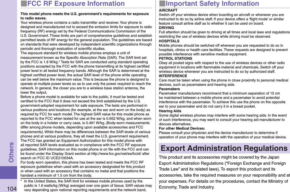 104Others■FCC RF Exposure InformationThis model phone meets the U.S. government’s requirements for exposure to radio waves.Your wireless phone contains a radio transmitter and receiver. Your phone is designed and manufactured not to exceed the emission limits for exposure to radio frequency (RF) energy set by the Federal Communications Commission of the U.S. Government. These limits are part of comprehensive guidelines and establish permitted levels of RF energy for the general population. The guidelines are based on standards that were developed by independent scientiﬁc organizations through periodic and thorough evaluation of scientiﬁc studies.The exposure standard for wireless mobile phones employs a unit of measurement known as the Speciﬁc Absorption Rate (SAR). The SAR limit set by the FCC is 1.6 W/kg.* Tests for SAR are conducted using standard operating positions accepted by the FCC with the phone transmitting at its highest certiﬁed power level in all tested frequency bands. Although the SAR is determined at the highest certiﬁed power level, the actual SAR level of the phone while operating can be well below the maximum value. This is because the phone is designed to operate at multiple power levels so as to use only the power required to reach the network. In general, the closer you are to a wireless base station antenna, the lower the output.Before a phone model is available for sale to the public, it must be tested and certiﬁed to the FCC that it does not exceed the limit established by the U.S. government-adopted requirement for safe exposure. The tests are performed in various positions and locations (for example, at the ear and worn on the body) as required by FCC for each model. The highest SAR value for this model phone as reported to the FCC when tested for use at the ear is 0.652 W/kg, and when worn on the body in a holster or carry case, is 0.491 W/kg. (Body-worn measurements differ among phone models, depending upon available accessories and FCC requirements). While there may be differences between the SAR levels of various phones and at various positions, they all meet the U.S. government requirement.The FCC has granted an Equipment Authorization for this model phone with all reported SAR levels evaluated as in compliance with the FCC RF exposure guidelines. SAR information on this model phone is on ﬁle with the FCC and can be found under the Display Grant section at http://www.fcc.gov/oet/ea/fccid/ after search on FCC ID UCE210034A.For body worn operation, this phone has been tested and meets the FCC RF exposure guidelines when used with an accessory designated for this product or when used with an accessory that contains no metal and that positions the handset a minimum of 1.5 cm from the body.*  In the United States, the SAR limit for wireless mobile phones used by the public is 1.6 watts/kg (W/kg) averaged over one gram of tissue. SAR values may vary depending upon national reporting requirements and the network band.■Important Safety InformationAIRCRAFTSwitch off your wireless device when boarding an aircraft or whenever you are instructed to do so by airline staff. If your device offers a ‘ﬂight mode’ or similar feature consult airline staff as to whether it can be used on board.DRIVINGFull attention should be given to driving at all times and local laws and regulations restricting the use of wireless devices while driving must be observed.HOSPITALSMobile phones should be switched off wherever you are requested to do so in hospitals, clinics or health care facilities. These requests are designed to prevent possible interference with sensitive medical equipment.PETROL STATIONSObey all posted signs with respect to the use of wireless devices or other radio equipment in locations with ﬂammable material and chemicals. Switch off your wireless device whenever you are instructed to do so by authorized staff.INTERFERENCECare must be taken when using the phone in close proximity to personal medical devices, such as pacemakers and hearing aids.PacemakersPacemaker manufacturers recommend that a minimum separation of 15 cm be maintained between a mobile phone and a pacemaker to avoid potential interference with the pacemaker. To achieve this use the phone on the opposite ear to your pacemaker and do not carry it in a breast pocket.Hearing AidsSome digital wireless phones may interfere with some hearing aids. In the event of such interference, you may want to consult your hearing aid manufacturer to discuss alternatives.For other Medical Devices:Please consult your physician and the device manufacturer to determine if operation of your phone may interfere with the operation of your medical device.Export Administration RegulationsThis product and its accessories might be covered by the Japan Export Administration Regulations (“Foreign Exchange and Foreign Trade Law” and its related laws). To export this product and its accessories, take the required measures on your responsibility and at your expenses. For details on the procedures, contact the Ministry of Economy, Trade and Industry.