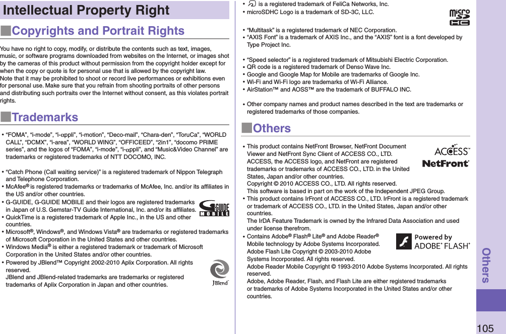 105OthersIntellectual Property Right■Copyrights and Portrait RightsYou have no right to copy, modify, or distribute the contents such as text, images, music, or software programs downloaded from websites on the Internet, or images shot by the cameras of this product without permission from the copyright holder except for when the copy or quote is for personal use that is allowed by the copyright law.Note that it may be prohibited to shoot or record live performances or exhibitions even for personal use. Make sure that you refrain from shooting portraits of other persons and distributing such portraits over the Internet without consent, as this violates portrait rights.■Trademarks⿠“FOMA”, “i-mode”, “i-αppli”, “i-motion”, “Deco-mail”, “Chara-den”, “ToruCa”, “WORLD CALL”, “DCMX”, “i-area”, “WORLD WING”, “OFFICEED”, “2in1”, “docomo PRIME series”, and the logos of “FOMA”, “i-mode”, “i-αppli”, and “Music&amp;Video Channel” are trademarks or registered trademarks of NTT DOCOMO, INC.⿠“Catch Phone (Call waiting service)” is a registered trademark of Nippon Telegraph and Telephone Corporation.⿠McAfee® is registered trademarks or trademarks of McAfee, Inc. and/or its affiliates in the US and/or other countries.⿠G-GUIDE, G-GUIDE MOBILE and their logos are registered trademarks in Japan of U.S. Gemstar-TV Guide International, Inc. and/or its afﬁliates.⿠QuickTime is a registered trademark of Apple Inc., in the US and other countries.⿠Microsoft®, Windows®, and Windows Vista® are trademarks or registered trademarks of Microsoft Corporation in the United States and other countries.⿠Windows Media® is either a registered trademark or trademark of Microsoft Corporation in the United States and/or other countries.⿠Powered by JBlend™ Copyright 2002-2010 Aplix Corporation. All rights reserved. JBlend and JBlend-related trademarks are trademarks or registered trademarks of Aplix Corporation in Japan and other countries.⿠f is a registered trademark of FeliCa Networks, Inc.⿠microSDHC Logo is a trademark of SD-3C, LLC.⿠“Multitask” is a registered trademark of NEC Corporation.⿠“AXIS Font” is a trademark of AXIS Inc., and the “AXIS” font is a font developed by Type Project Inc.⿠“Speed selector” is a registered trademark of Mitsubishi Electric Corporation.⿠QR code is a registered trademark of Denso Wave Inc.⿠Google and Google Map for Mobile are trademarks of Google Inc.⿠Wi-Fi and Wi-Fi logo are trademarks of Wi-Fi Alliance.⿠AirStation™ and AOSS™ are the trademark of BUFFALO INC.⿠Other company names and product names described in the text are trademarks or registered trademarks of those companies.■Others⿠This product contains NetFront Browser, NetFront Document Viewer and NetFront Sync Client of ACCESS CO., LTD. ACCESS, the ACCESS logo, and NetFront are registered trademarks or trademarks of ACCESS CO., LTD. in the United States, Japan and/or other countries. Copyright © 2010 ACCESS CO., LTD. All rights reserved. This software is based in part on the work of the Independent JPEG Group.⿠This product contains IrFront of ACCESS CO., LTD. IrFront is a registered trademark or trademark of ACCESS CO., LTD. in the United States, Japan and/or other countries.  The IrDA Feature Trademark is owned by the Infrared Data Association and used under license therefrom.⿠⿠Contains Adobe® Flash® Lite® and Adobe Reader® Mobile technology by Adobe Systems Incorporated. Adobe Flash Lite Copyright © 2003-2010 Adobe Systems Incorporated. All rights reserved. Adobe Reader Mobile Copyright © 1993-2010 Adobe Systems Incorporated. All rights reserved. Adobe, Adobe Reader, Flash, and Flash Lite are either registered trademarks or trademarks of Adobe Systems Incorporated in the United States and/or other countries.