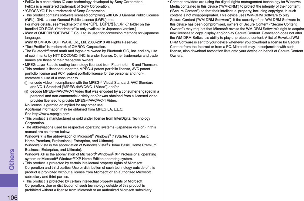 106Others⿠FeliCa is a contactless IC card technology developed by Sony Corporation. FeliCa is a registered trademark of Sony Corporation.⿠“CROSS YOU” is a trademark of Sony Corporation.⿠This product contains software licensed complying with GNU General Public License (GPL), GNU Lesser General Public License (LGPL), etc. For more details, see “readme.txt” in the “GPL・LGPL等について” folder on the bundled CD-ROM. (“readme.txt” is only available in Japanese version.)⿠iWnn of OMRON SOFTWARE Co., Ltd. is used for conversion methods for Japanese language. iWnn © OMRON SOFTWARE Co., Ltd. 2008-2010 All Rights Reserved. ⿠“Text Proﬁler” is trademark of OMRON Corporation.⿠The Bluetooth® word mark and logos are owned by Bluetooth SIG, Inc. and any use of such marks by NTT DOCOMO, INC. is under license. Other trademarks and trade names are those of their respective owners.⿠MPEG Layer-3 audio coding technology licensed from Fraunhofer IIS and Thomson.⿠This product is licensed under the MPEG-4 patent portfolio license, AVC patent portfolio license and VC-1 patent portfolio license for the personal and non-commercial use of a consumer to(i)  encode video in compliance with the MPEG-4 Visual Standard, AVC Standard and VC-1 Standard (“MPEG-4/AVC/VC-1 Video”) and/or(ii)  decode MPEG-4/AVC/VC-1 Video that was encoded by a consumer engaged in a personal and non-commercial activity and/or was obtained from a licensed video provider licensed to provide MPEG-4/AVC/VC-1 Video.No license is granted or implied for any other use.Additional information may be obtained from MPEG LA, L.L.C. See http://www.mpegla.com.⿠This product is manufactured or sold under license from InterDigital Technology Corporation.⿠The abbreviations used for respective operating systems (Japanese version) in this manual are as shown below: Windows 7 is the abbreviation of Microsoft® Windows® 7 (Starter, Home Basic, Home Premium, Professional, Enterprise, and Ultimate). Windows Vista is the abbreviation of Windows Vista® (Home Basic, Home Premium, Business, Enterprise, and Ultimate). Windows XP is the abbreviation of Microsoft® Windows® XP Professional operating system or Microsoft® Windows® XP Home Edition operating system.⿠This product is protected by certain intellectual property rights of Microsoft Corporation and third parties. Use or distribution of such technology outside of this product is prohibited without a license from Microsoft or an authorized Microsoft subsidiary and third parties.⿠This product is protected by certain intellectual property rights of Microsoft Corporation. Use or distribution of such technology outside of this product is prohibited without a license from Microsoft or an authorized Microsoft subsidiary.⿠Content providers are using the digital rights management technology for Windows Media contained in this device (“WM-DRM”) to protect the integrity of their content (“Secure Content”) so that their intellectual property, including copyright, in such content is not misappropriated. This device uses WM-DRM Software to play Secure Content (“WM-DRM Software”). If the security of the WM-DRM Software in this device has been compromised, owners of Secure Content (“Secure Content Owners”) may request that Microsoft revoke the WM-DRM Software’s right to acquire new licenses to copy, display and/or play Secure Content. Revocation does not alter the WM-DRM Software’s ability to play unprotected content. A list of Revoked WM-DRM Software is sent to your device whenever you download a license for Secure Content from the Internet or from a PC. Microsoft may, in conjunction with such license, also download revocation lists onto your device on behalf of Secure Content Owners.