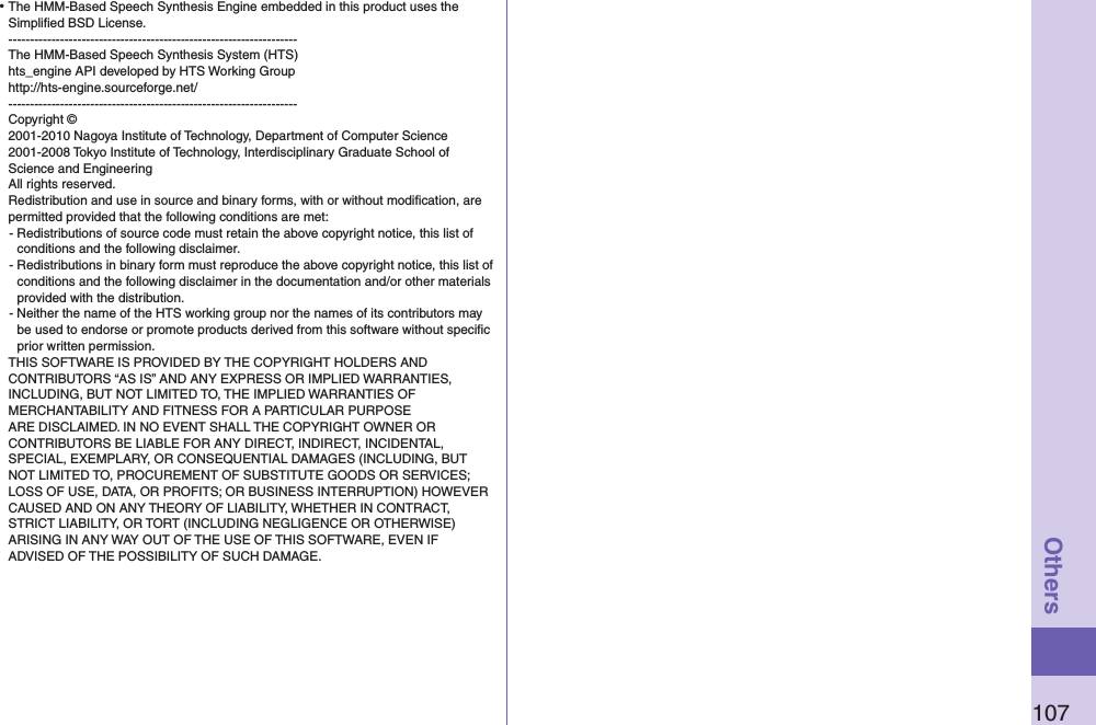 107Others⿠The HMM-Based Speech Synthesis Engine embedded in this product uses the Simpliﬁed BSD License. ------------------------------------------------------------------- The HMM-Based Speech Synthesis System (HTS) hts_engine API developed by HTS Working Group http://hts-engine.sourceforge.net/ ------------------------------------------------------------------- Copyright © 2001-2010 Nagoya Institute of Technology, Department of Computer Science 2001-2008 Tokyo Institute of Technology, Interdisciplinary Graduate School of Science and Engineering All rights reserved. Redistribution and use in source and binary forms, with or without modiﬁcation, are permitted provided that the following conditions are met:- Redistributions of source code must retain the above copyright notice, this list of conditions and the following disclaimer.- Redistributions in binary form must reproduce the above copyright notice, this list of conditions and the following disclaimer in the documentation and/or other materials provided with the distribution.- Neither the name of the HTS working group nor the names of its contributors may be used to endorse or promote products derived from this software without speciﬁc prior written permission.THIS SOFTWARE IS PROVIDED BY THE COPYRIGHT HOLDERS AND CONTRIBUTORS “AS IS” AND ANY EXPRESS OR IMPLIED WARRANTIES, INCLUDING, BUT NOT LIMITED TO, THE IMPLIED WARRANTIES OF MERCHANTABILITY AND FITNESS FOR A PARTICULAR PURPOSE ARE DISCLAIMED. IN NO EVENT SHALL THE COPYRIGHT OWNER OR CONTRIBUTORS BE LIABLE FOR ANY DIRECT, INDIRECT, INCIDENTAL, SPECIAL, EXEMPLARY, OR CONSEQUENTIAL DAMAGES (INCLUDING, BUT NOT LIMITED TO, PROCUREMENT OF SUBSTITUTE GOODS OR SERVICES; LOSS OF USE, DATA, OR PROFITS; OR BUSINESS INTERRUPTION) HOWEVER CAUSED AND ON ANY THEORY OF LIABILITY, WHETHER IN CONTRACT, STRICT LIABILITY, OR TORT (INCLUDING NEGLIGENCE OR OTHERWISE) ARISING IN ANY WAY OUT OF THE USE OF THIS SOFTWARE, EVEN IF ADVISED OF THE POSSIBILITY OF SUCH DAMAGE.