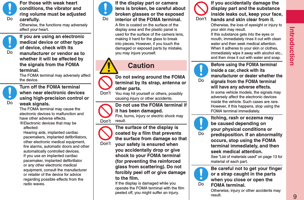 9IntroductionFor those with weak heart conditions, the vibrator and ring volume must be adjusted carefully.Otherwise, the functions may adversely affect your heart.If you are using an electronic medical device or other type of device, check with its manufacturer or vendor as to whether it will be affected by the signals from the FOMA terminal.The FOMA terminal may adversely affect the device.Turn off the FOMA terminal when near electronic devices using high-precision control or weak signals.The FOMA terminal may cause the electronic devices to malfunction and have other adverse effects.※Electronic devices that may be affected:  Hearing aids, implanted cardiac pacemakers, implanted deﬁbrillators, other electronic medical equipment, ﬁre alarms, automatic doors and other automatically controlled devices. If you use an implanted cardiac pacemaker, implanted deﬁbrillator or any other electronic medical equipment, consult the manufacturer or retailer of the device for advice regarding possible effects from the radio waves.If the display part or camera lens is broken, be careful about broken glasses or the exposed interior of the FOMA terminal.A ﬁlm is coated on the surface of the display area and the plastic panel is used for the surface of the camera lens, making it hard for the glass to break into pieces. However, if you touch the damaged or exposed parts by mistake, you may injure yourself.  CautionDo not swing around the FOMA terminal by its strap, antenna or other parts.You may hit yourself or others, possibly causing injury or other accidents.Do not use the FOMA terminal if it has been damaged.Fire, burns, injury or electric shock may result.The surface of the display is coated by a ﬁlm that prevents the surface from damage so that your safety is ensured when you accidentally drop or give shock to your FOMA terminal (for preventing the reinforced glass from scattering). Do not forcibly peel off or give damage to the ﬁlm.If the display is damaged while you operate the FOMA terminal with the ﬁlm peeled off, you might suffer an injury.If you accidentally damage the display part and the substance inside leaks out, keep your face, hands and skin clear from it.Otherwise, the loss of eyesight or injury to your skin may result. If this substance gets into the eyes or mouth, immediately rinse it out with clean water and then seek medical attention. When it adheres to your skin or clothes, immediately wipe it away with alcohol etc., and then rinse it out with water and soap.Before using the FOMA terminal inside a car, check with its manufacturer or dealer whether the signals from the FOMA terminal will have any adverse effects.In some vehicle models, the signals may adversely affect the electronic devices inside the vehicle. Such cases are rare. However, if this happens, stop using the FOMA terminal immediately.Itching, rash or eczema may be caused depending on your physical conditions or predisposition. If an abnormality occurs, stop using the FOMA terminal immediately, and then seek medical attention.See “List of materials used” on page 13 for material of each part.Be careful not to get your ﬁnger or a strap caught in the parts when you close or open the FOMA terminal.Otherwise, injury or other accidents may result.DoDoDoDoDon’tDon’tDon’tDon’tDoDoDo