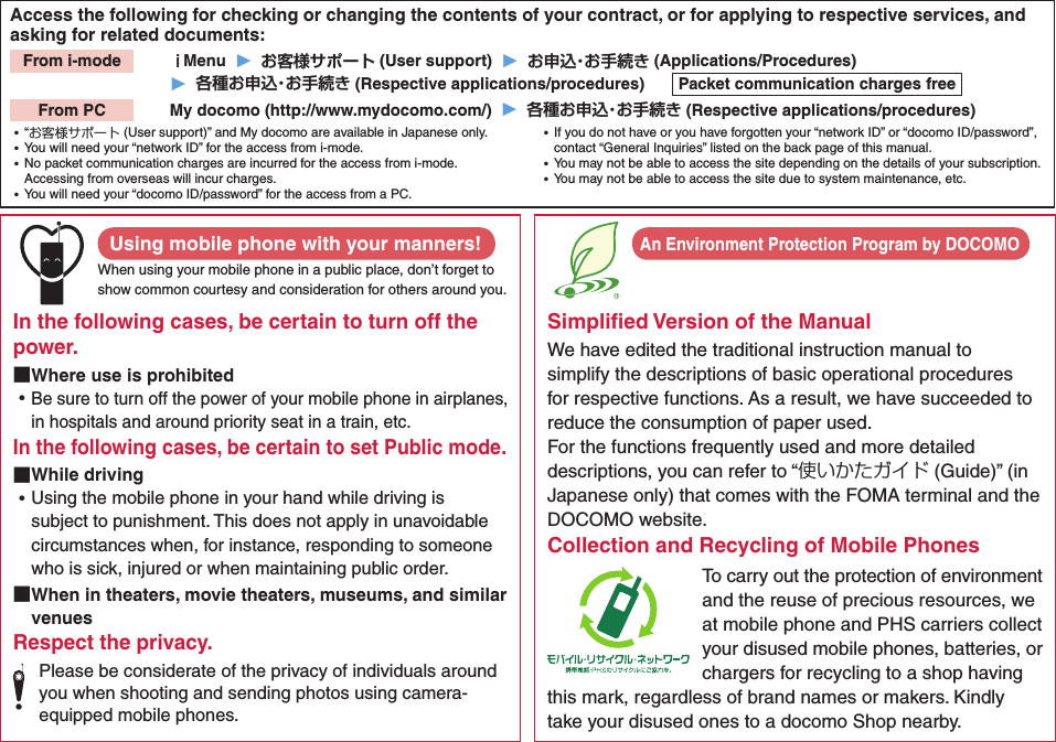Access the following for checking or changing the contents of your contract, or for applying to respective services, and asking for related documents:From i-mode   Menu  ▶   (User support)  ▶   (Applications/Procedures)▶   (Respective applications/procedures)  Packet communication charges freeFrom PC   My docomo (http://www.mydocomo.com/)  ▶   (Respective applications/procedures) ⿠“お客様サポート (User support)” and My docomo are available in Japanese only. ⿠You will need your “network ID” for the access from i-mode. ⿠No packet communication charges are incurred for the access from i-mode. Accessing from overseas will incur charges. ⿠You will need your “docomo ID/password” for the access from a PC. ⿠If you do not have or you have forgotten your “network ID” or “docomo ID/password”, contact “General Inquiries” listed on the back page of this manual. ⿠You may not be able to access the site depending on the details of your subscription. ⿠You may not be able to access the site due to system maintenance, etc.Using mobile phone with your manners!When using your mobile phone in a public place, don’t forget to show common courtesy and consideration for others around you.In the following cases, be certain to turn off the power. ■Where use is prohibited ⿠Be sure to turn off the power of your mobile phone in airplanes, in hospitals and around priority seat in a train, etc.In the following cases, be certain to set Public mode. ■While driving ⿠Using the mobile phone in your hand while driving is subject to punishment. This does not apply in unavoidable circumstances when, for instance, responding to someone who is sick, injured or when maintaining public order. ■When in theaters, movie theaters, museums, and similar venuesRespect the privacy.Please be considerate of the privacy of individuals around you when shooting and sending photos using camera-equipped mobile phones.Simpliﬁed Version of the ManualWe have edited the traditional instruction manual to simplify the descriptions of basic operational procedures for respective functions. As a result, we have succeeded to reduce the consumption of paper used. For the functions frequently used and more detailed descriptions, you can refer to “使いかたガイド (Guide)” (in Japanese only) that comes with the FOMA terminal and the DOCOMO website.Collection and Recycling of Mobile PhonesTo carry out the protection of environment and the reuse of precious resources, we at mobile phone and PHS carriers collect your disused mobile phones, batteries, or chargers for recycling to a shop having this mark, regardless of brand names or makers. Kindly take your disused ones to a docomo Shop nearby. An Environment Protection Program by DOCOMO