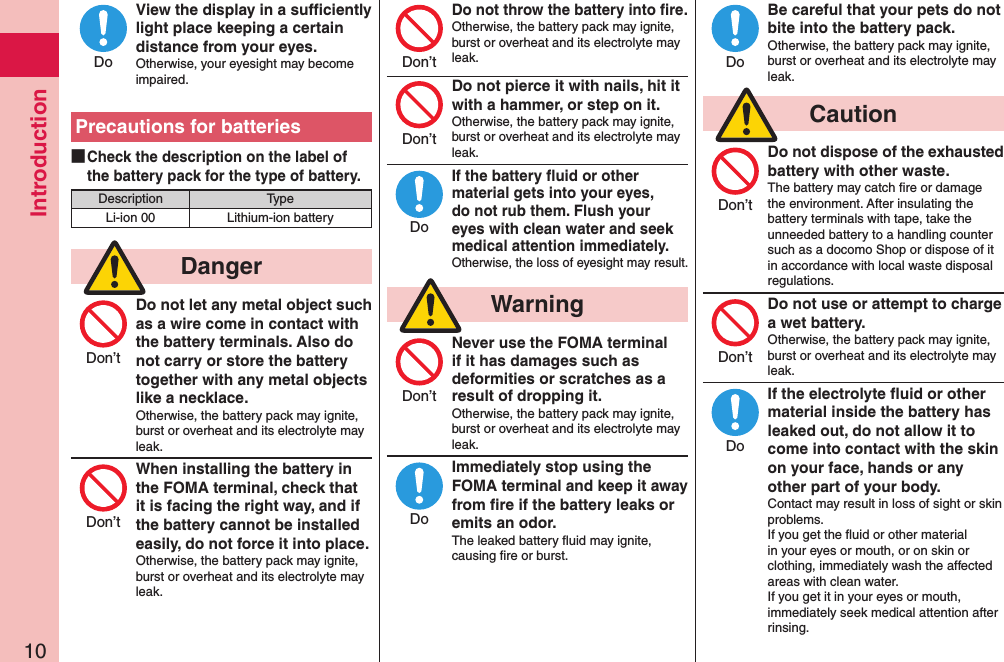 Introduction10View the display in a sufﬁciently light place keeping a certain distance from your eyes.Otherwise, your eyesight may become impaired.Precautions for batteries ■Check the description on the label of the battery pack for the type of battery.Description TypeLi-ion 00 Lithium-ion battery  DangerDo not let any metal object such as a wire come in contact with the battery terminals. Also do not carry or store the battery together with any metal objects like a necklace.Otherwise, the battery pack may ignite, burst or overheat and its electrolyte may leak.When installing the battery in the FOMA terminal, check that it is facing the right way, and if the battery cannot be installed easily, do not force it into place.Otherwise, the battery pack may ignite, burst or overheat and its electrolyte may leak.Do not throw the battery into ﬁre.Otherwise, the battery pack may ignite, burst or overheat and its electrolyte may leak. Do not pierce it with nails, hit it with a hammer, or step on it.Otherwise, the battery pack may ignite, burst or overheat and its electrolyte may leak.If the battery ﬂuid or other material gets into your eyes, do not rub them. Flush your eyes with clean water and seek medical attention immediately.Otherwise, the loss of eyesight may result.  WarningNever use the FOMA terminal if it has damages such as deformities or scratches as a result of dropping it.Otherwise, the battery pack may ignite, burst or overheat and its electrolyte may leak.Immediately stop using the FOMA terminal and keep it away from ﬁre if the battery leaks or emits an odor.The leaked battery ﬂuid may ignite, causing ﬁre or burst.Be careful that your pets do not bite into the battery pack.Otherwise, the battery pack may ignite, burst or overheat and its electrolyte may leak.  CautionDo not dispose of the exhausted battery with other waste.The battery may catch ﬁre or damage the environment. After insulating the battery terminals with tape, take the unneeded battery to a handling counter such as a docomo Shop or dispose of it in accordance with local waste disposal regulations.Do not use or attempt to charge a wet battery.Otherwise, the battery pack may ignite, burst or overheat and its electrolyte may leak.If the electrolyte ﬂuid or other material inside the battery has leaked out, do not allow it to come into contact with the skin on your face, hands or any other part of your body.Contact may result in loss of sight or skin problems.If you get the ﬂuid or other material in your eyes or mouth, or on skin or clothing, immediately wash the affected areas with clean water.If you get it in your eyes or mouth, immediately seek medical attention after rinsing.DoDon’tDon’tDon’tDon’tDoDon’tDoDoDon’tDon’tDo