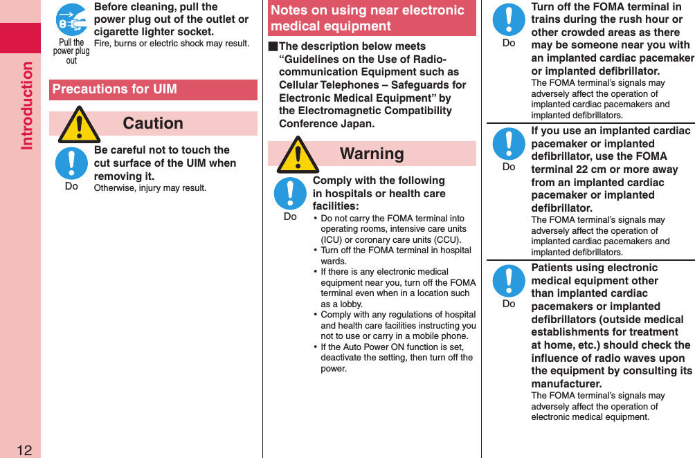 Introduction12Before cleaning, pull the power plug out of the outlet or cigarette lighter socket.Fire, burns or electric shock may result.  Precautions for UIM  CautionBe careful not to touch the cut surface of the UIM when removing it.Otherwise, injury may result.Notes on using near electronic medical equipment ■The description below meets “Guidelines on the Use of Radio-communication Equipment such as Cellular Telephones – Safeguards for Electronic Medical Equipment” by the Electromagnetic Compatibility Conference Japan.  WarningComply with the following in hospitals or health care facilities: ⿠Do not carry the FOMA terminal into operating rooms, intensive care units (ICU) or coronary care units (CCU). ⿠Turn off the FOMA terminal in hospital wards. ⿠If there is any electronic medical equipment near you, turn off the FOMA terminal even when in a location such as a lobby. ⿠Comply with any regulations of hospital and health care facilities instructing you not to use or carry in a mobile phone. ⿠If the Auto Power ON function is set, deactivate the setting, then turn off the power.Turn off the FOMA terminal in trains during the rush hour or other crowded areas as there may be someone near you with an implanted cardiac pacemaker or implanted deﬁbrillator.The FOMA terminal’s signals may adversely affect the operation of implanted cardiac pacemakers and implanted deﬁbrillators.If you use an implanted cardiac pacemaker or implanted deﬁbrillator, use the FOMA terminal 22 cm or more away from an implanted cardiac pacemaker or implanted deﬁbrillator.The FOMA terminal’s signals may adversely affect the operation of implanted cardiac pacemakers and implanted deﬁbrillators.Patients using electronic medical equipment other than implanted cardiac pacemakers or implanted deﬁbrillators (outside medical establishments for treatment at home, etc.) should check the inﬂuence of radio waves upon the equipment by consulting its manufacturer.The FOMA terminal’s signals may adversely affect the operation of electronic medical equipment.Pull thepower plugoutDoDoDoDoDo