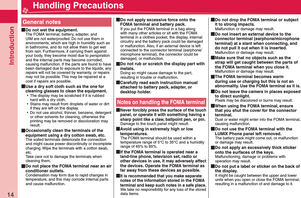 Introduction14General notes Do not wet the equipment.The FOMA terminal, battery, adapter, and UIM are not waterproofed. Do not use them in environments, which are high in humidity such as in bathrooms, and do not allow them to get wet from rain. Furthermore, if carrying them against your body, they become moist due to perspiration and the internal parts may become corroded, causing malfunction. If the parts are found to have been damaged due to exposure to the liquids, any repairs will not be covered by warranty, or repairs may not be possible. This may be repaired at a cost if repairs are possible. Use a dry soft cloth such as the one for cleaning glasses to clean the equipment. ⿠The display may be scratched if it is rubbed hard with a dry cloth. ⿠Stains may result from droplets of water or dirt if they are left on the display. ⿠Do not use alcohol, thinner, benzene, detergent or other solvents for cleaning, otherwise the printing may be removed or discoloration may result. Occasionally clean the terminals of the equipment using a dry cotton swab, etc.The soiled terminals deteriorate the connection and might cause power discontinuity or incomplete charging. Wipe the terminals with a cotton swab, etc.Take care not to damage the terminals when cleaning them. Do not place the FOMA terminal near an air conditioner outlets.Condensation may form due to rapid changes in temperature, and this may corrode internal parts and cause malfunction. Do not apply excessive force onto the FOMA terminal and battery pack.If you put the FOMA terminal in a bag along with many other articles or sit with the FOMA terminal in a clothes pocket, the display, internal circuitry and the battery pack could be damaged or malfunction. Also, if an external device is left connected to the connector terminal (earphone/microphone terminal), the connector could be damaged, or malfunction. Do not rub or scratch the display part with metals.Doing so might cause damage to the part, resulting in trouble or malfunction. Carefully read each instruction manual attached to battery pack, adapter, or desktop holder.Notes on handling the FOMA terminal Never forcibly press the surface of the touch panel, or operate it with something having a sharp point like a claw, ballpoint pen, or pin.Damage to the touch panel might result.  Avoid using in extremely high or low temperatures.The FOMA terminal should be used within a temperature range of 5°C to 35°C and a humidity range of 45% to 85%. If the FOMA terminal is operated near a land-line phone, television set, radio or other devices in use, it may adversely affect the devices. Operate the FOMA terminal as far away from these devices as possible. It is recommended that you make separate notes of the information stored in the FOMA terminal and keep such notes in a safe place.We take no responsibility for any loss of the stored data items. Do not drop the FOMA terminal or subject it to strong impacts.Malfunction or damage may result. Do not insert an external device to the connector terminal (earphone/microphone terminal) at a slant when connecting, and do not pull it out when it is inserted.Malfunction or damage may result. Make sure that no objects such as the strap will get caught between the parts of the FOMA terminal when you close it.Malfunction or damage may result. The FOMA terminal becomes warm during use or charging but this is not an abnormality. Use the FOMA terminal as it is. Do not leave the camera in places exposed to direct sunlight.Pixels may be discolored or burns may result. When using the FOMA terminal, ensure that you shut the cover for the connector terminal.Dust or water might enter into the FOMA terminal, causing malfunction. Do not use the FOMA terminal with the LUMIX Phone panel left removed.The battery pack might come out, or malfunction or damage may result. Do not apply an excessively thick sticker onto the surfaces of the keys.Malfunctioning, damage or problems with operation may result. Do not put a label or sticker on the back of the display.It might be caught between the upper and lower units when you open or close the FOMA terminal, resulting in a malfunction of and damage to it. Handling Precautions