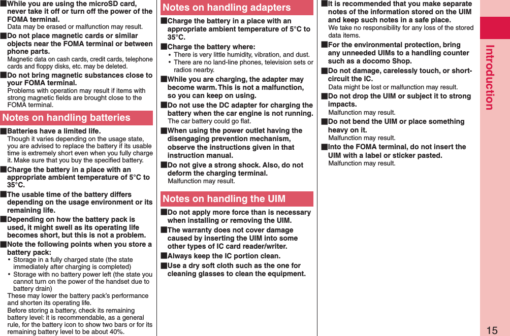 15Introduction While you are using the microSD card, never take it off or turn off the power of the FOMA terminal.Data may be erased or malfunction may result. Do not place magnetic cards or similar objects near the FOMA terminal or between phone parts.Magnetic data on cash cards, credit cards, telephone cards and ﬂoppy disks, etc. may be deleted. Do not bring magnetic substances close to your FOMA terminal.Problems with operation may result if items with strong magnetic ﬁelds are brought close to the FOMA terminal.Notes on handling batteries Batteries have a limited life.Though it varies depending on the usage state, you are advised to replace the battery if its usable time is extremely short even when you fully charge it. Make sure that you buy the speciﬁed battery. Charge the battery in a place with an appropriate ambient temperature of 5°C to 35°C. The usable time of the battery differs depending on the usage environment or its remaining life. Depending on how the battery pack is used, it might swell as its operating life becomes short, but this is not a problem. Note the following points when you store a battery pack: ⿠Storage in a fully charged state (the state immediately after charging is completed) ⿠Storage with no battery power left (the state you cannot turn on the power of the handset due to battery drain)These may lower the battery pack’s performance and shorten its operating life. Before storing a battery, check its remaining battery level: it is recommendable, as a general rule, for the battery icon to show two bars or for its remaining battery level to be about 40%.Notes on handling adapters Charge the battery in a place with an appropriate ambient temperature of 5°C to 35°C. Charge the battery where: ⿠There is very little humidity, vibration, and dust. ⿠There are no land-line phones, television sets or radios nearby. While you are charging, the adapter may become warm. This is not a malfunction, so you can keep on using. Do not use the DC adapter for charging the battery when the car engine is not running.The car battery could go ﬂat. When using the power outlet having the disengaging prevention mechanism, observe the instructions given in that instruction manual. Do not give a strong shock. Also, do not deform the charging terminal.Malfunction may result.Notes on handling the UIM Do not apply more force than is necessary when installing or removing the UIM. The warranty does not cover damage caused by inserting the UIM into some other types of IC card reader/writer. Always keep the IC portion clean. Use a dry soft cloth such as the one for cleaning glasses to clean the equipment. It is recommended that you make separate notes of the information stored on the UIM and keep such notes in a safe place.We take no responsibility for any loss of the stored data items. For the environmental protection, bring any unneeded UIMs to a handling counter such as a docomo Shop. Do not damage, carelessly touch, or short-circuit the IC.Data might be lost or malfunction may result. Do not drop the UIM or subject it to strong impacts.Malfunction may result. Do not bend the UIM or place something heavy on it.Malfunction may result. Into the FOMA terminal, do not insert the UIM with a label or sticker pasted.Malfunction may result.