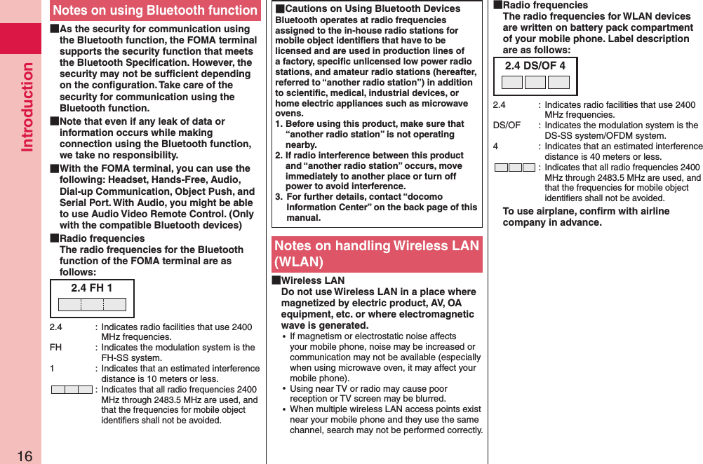 Introduction16Notes on using Bluetooth function As the security for communication using the Bluetooth function, the FOMA terminal supports the security function that meets the Bluetooth Speciﬁcation. However, the security may not be sufﬁcient depending on the conﬁguration. Take care of the security for communication using the Bluetooth function. Note that even if any leak of data or information occurs while making connection using the Bluetooth function, we take no responsibility. With the FOMA terminal, you can use the following: Headset, Hands-Free, Audio, Dial-up Communication, Object Push, and Serial Port. With Audio, you might be able to use Audio Video Remote Control. (Only with the compatible Bluetooth devices) Radio frequencies The radio frequencies for the Bluetooth function of the FOMA terminal are as follows:2.4 FH 12.4  :  Indicates radio facilities that use 2400 MHz frequencies.FH  :  Indicates the modulation system is the FH-SS system.1  :  Indicates that an estimated interference distance is 10 meters or less. : Indicates that all radio frequencies 2400 MHz through 2483.5 MHz are used, and that the frequencies for mobile object identiﬁers shall not be avoided. Cautions on Using Bluetooth DevicesBluetooth operates at radio frequencies assigned to the in-house radio stations for mobile object identiﬁers that have to be licensed and are used in production lines of a factory, speciﬁc unlicensed low power radio stations, and amateur radio stations (hereafter, referred to “another radio station”) in addition to scientiﬁc, medical, industrial devices, or home electric appliances such as microwave ovens.1. Before using this product, make sure that “another radio station” is not operating nearby.2. If radio interference between this product and “another radio station” occurs, move immediately to another place or turn off power to avoid interference.3.  For further details, contact “docomo Information Center” on the back page of this manual.Notes on handling Wireless LAN (WLAN) Wireless LAN Do not use Wireless LAN in a place where magnetized by electric product, AV, OA equipment, etc. or where electromagnetic wave is generated. ⿠If magnetism or electrostatic noise affects your mobile phone, noise may be increased or communication may not be available (especially when using microwave oven, it may affect your mobile phone). ⿠Using near TV or radio may cause poor reception or TV screen may be blurred. ⿠When multiple wireless LAN access points exist near your mobile phone and they use the same channel, search may not be performed correctly. Radio frequencies The radio frequencies for WLAN devices are written on battery pack compartment of your mobile phone. Label description are as follows:2.4 DS/OF 42.4  :  Indicates radio facilities that use 2400 MHz frequencies.DS/OF  :  Indicates the modulation system is the DS-SS system/OFDM system.4  :  Indicates that an estimated interference distance is 40 meters or less. : Indicates that all radio frequencies 2400 MHz through 2483.5 MHz are used, and that the frequencies for mobile object identiﬁers shall not be avoided.To use airplane, conﬁrm with airline company in advance.