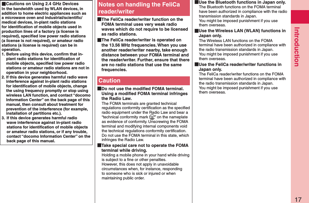 17Introduction Cautions on Using 2.4 GHz DevicesIn the bandwidth used by WLAN devices, in addition to home electric appliances such as a microwave oven and industrial/scientiﬁc/medical devices, in-plant radio stations for identiﬁcation of mobile objects used in production lines of a factory (a license is required), speciﬁed low power radio stations (a license is not required), or amateur radio stations (a license is required) can be in operation.1. Before using this device, conﬁrm that in-plant radio stations for identiﬁcation of mobile objects, speciﬁed low power radio stations or amateur radio stations are not in operation in your neighborhood.2. If this device generates harmful radio wave interference against in-plant radio stations for identiﬁcation of mobile objects, change the using frequency promptly or stop using wireless LAN function, and contact “docomo Information Center” on the back page of this manual, then consult about treatment for prevention of the interference (for example, installation of partitions etc.).3.  If this device generates harmful radio wave interference against in-plant radio stations for identiﬁcation of mobile objects or amateur radio stations, or if any trouble, contact “docomo Information Center” on the back page of this manual.Notes on handling the FeliCa reader/writer The FeliCa reader/writer function on the FOMA terminal uses very weak radio waves which do not require to be licensed as radio stations. The FeliCa reader/writer is operated on the 13.56 MHz frequencies. When you use another reader/writer nearby, take enough distance between your FOMA terminal and the reader/writer. Further, ensure that there are no radio stations that use the same frequencies.Caution Do not use the modiﬁed FOMA terminal. Using a modiﬁed FOMA terminal infringes the Radio Law.The FOMA terminals are granted technical regulations conformity certiﬁcation as the speciﬁed radio equipment under the Radio Law and bear a “technical conformity mark  ” on the nameplate as evidence of conformity. Unscrewing the FOMA terminal and modifying internal components void the technical regulations conformity certiﬁcation. Do not use the FOMA terminal in this state, which infringes the Radio Law. Take special care not to operate the FOMA terminal while driving.Holding a mobile phone in your hand while driving is subject to a ﬁne or other penalties.  However, this does not apply in unavoidable circumstances when, for instance, responding to someone who is sick or injured or when maintaining public order. Use the Bluetooth functions in Japan only.The Bluetooth functions on the FOMA terminal have been authorized in compliance with the radio transmission standards in Japan. You might be imposed punishment if you use them overseas. Use the Wireless LAN (WLAN) functions in Japan only.The Wireless LAN functions on the FOMA terminal have been authorized in compliance with the radio transmission standards in Japan. You might be imposed punishment if you use them overseas. Use the FeliCa reader/writer functions in Japan only.The FeliCa reader/writer functions on the FOMA terminal have been authorized in compliance with the radio transmission standards in Japan. You might be imposed punishment if you use them overseas.