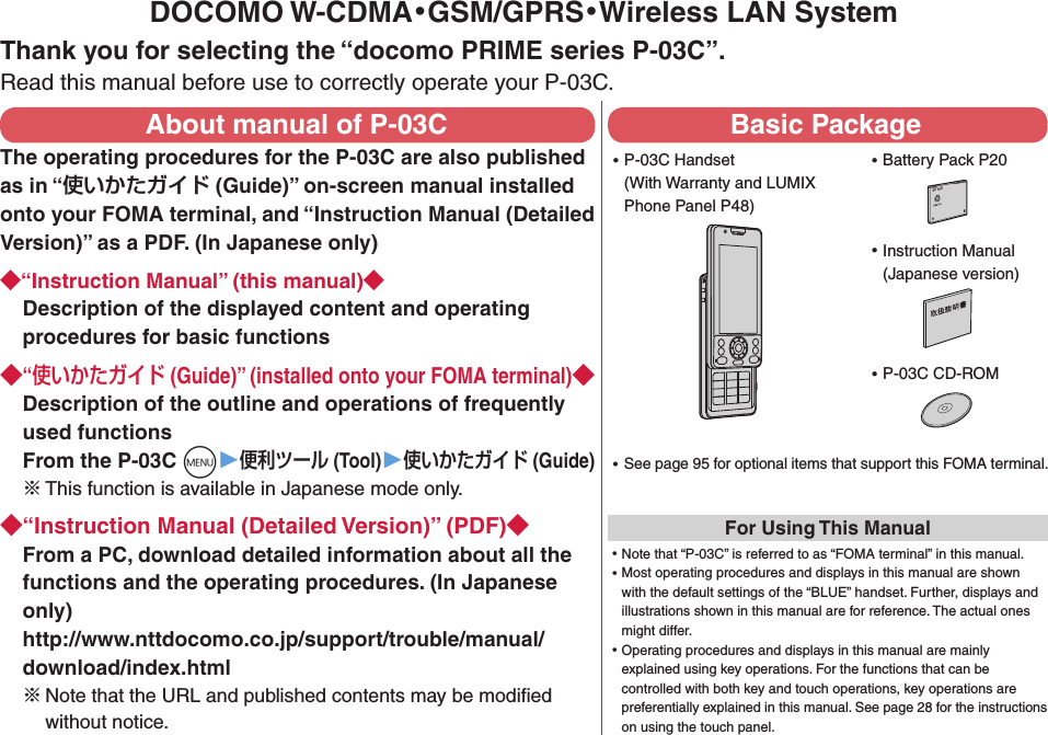 DOCOMO W-CDMA・GSM/GPRS・Wireless LAN SystemThank you for selecting the “docomo PRIME series P-03C”.Read this manual before use to correctly operate your P-03C.About manual of P-03CThe operating procedures for the P-03C are also published as in “ (Guide)” on-screen manual installed onto your FOMA terminal, and “Instruction Manual (Detailed Version)” as a PDF. (In Japanese only)“Instruction Manual” (this manual)Description of the displayed content and operating procedures for basic functions“ (Guide)” (installed onto your FOMA terminal)Description of the outline and operations of frequently used functions From the P-03C m▶ (Tool)▶ (Guide)※ This function is available in Japanese mode only.“Instruction Manual (Detailed Version)” (PDF)From a PC, download detailed information about all the functions and the operating procedures. (In Japanese only) http://www.nttdocomo.co.jp/support/trouble/manual/download/index.html※Note that the URL and published contents may be modiﬁed without notice. Basic Package ⿠P-03C Handset (With Warranty and LUMIX Phone Panel P48) ⿠See page 95 for optional items that support this FOMA terminal.For Using This Manual⿠Note that “P-03C” is referred to as “FOMA terminal” in this manual.⿠Most operating procedures and displays in this manual are shown with the default settings of the “BLUE” handset. Further, displays and illustrations shown in this manual are for reference. The actual ones might differ.⿠Operating procedures and displays in this manual are mainly explained using key operations. For the functions that can be controlled with both key and touch operations, key operations are preferentially explained in this manual. See page 28 for the instructions on using the touch panel. ⿠Instruction Manual (Japanese version) ⿠P-03C CD-ROM ⿠Battery Pack P20NTT ドコモ