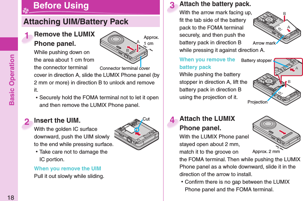 Basic Operation18 Attaching UIM/ Battery Pack Before UsingInsert the UIM.With the golden IC surface downward, push the UIM slowly to the end while pressing surface. ⿠Take care not to damage the IC portion.When you remove the UIMPull it out slowly while sliding.Insert the UIM.With the golden IC surface 2CutAttach the battery pack.With the arrow mark facing up, ﬁ t the tab side of the battery pack to the FOMA terminal securely, and then push the battery pack in direction B while pressing it against direction A.When you remove the battery packWhile pushing the battery stopper in direction A, lift the battery pack in direction B using the projection of it.Attach the battery pack.With the arrow mark facing up, 3Arrow mark  Remove the LUMIX Phone panel.While pushing down on the area about 1 cm from the connector terminal cover in direction A, slide the LUMIX Phone panel (by 2 mm or more) in direction B to unlock and remove it. ⿠Securely hold the FOMA terminal not to let it open and then remove the LUMIX Phone panel.  Remove the LUMIX Phone panel.1Connector terminal coverApprox. 1 cmProjectionBattery stopperAttach the LUMIX Phone panel.With the LUMIX Phone panel stayed open about 2 mm, match it to the groove on the FOMA terminal. Then while pushing the LUMIX Phone panel as a whole downward, slide it in the direction of the arrow to install.  ⿠Conﬁ rm there is no gap between the LUMIX Phone panel and the FOMA terminal.Attach the LUMIX Phone panel.4Approx. 2 mm