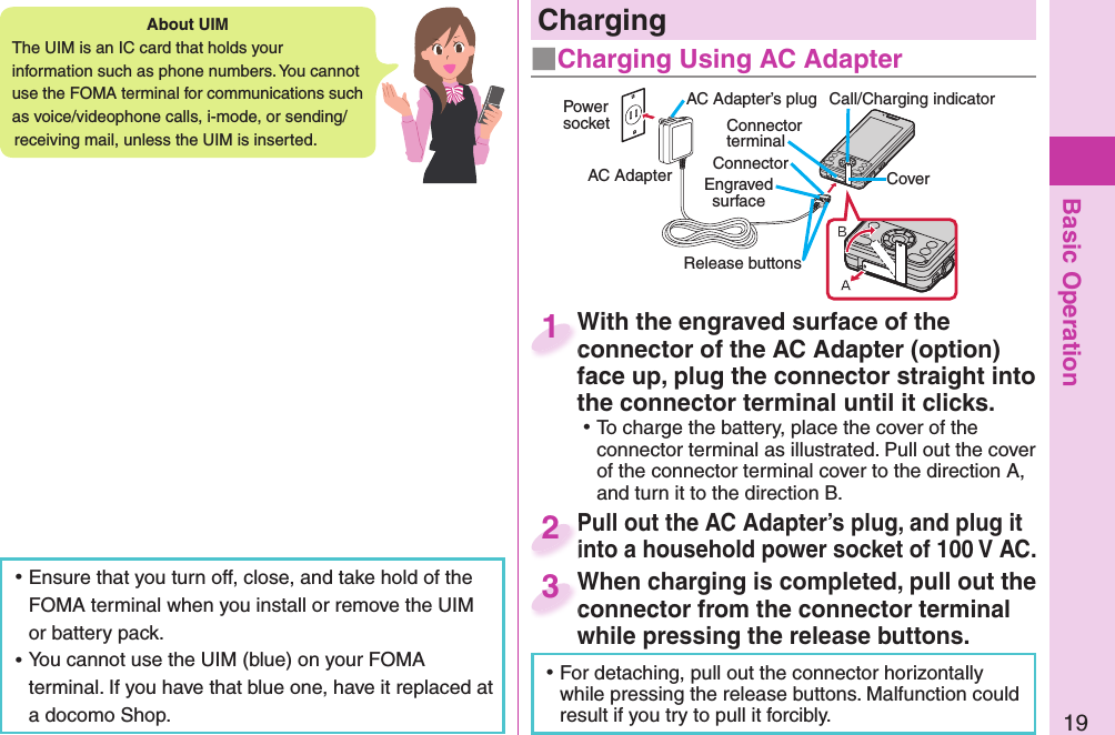 Basic Operation19   ChargingWith the engraved surface of the connector of the AC Adapter (option) face up, plug the connector straight into the connector terminal until it clicks. ⿠To charge the battery, place the cover of the connector terminal as illustrated. Pull out the cover of the connector terminal cover to the direction A, and turn it to the direction B.With the engraved surface of the connector of the AC Adapter (option) 1 ⿠For detaching, pull out the connector horizontally while pressing the release buttons. Malfunction could result if you try to pull it forcibly.■  Charging Using AC AdapterPull out the AC Adapter’s plug, and plug it into a household power socket of 100 V AC.Pull out the AC Adapter’s plug, and plug it into a household power socket of 100 V AC.2When charging is completed, pull out the connector from the connector terminal while pressing the release buttons.When charging is completed, pull out the connector from the connector terminal 3CoverRelease buttonsConnector terminalEngraved surfaceAC AdapterPower socketAC Adapter’s plugConnector Call/Charging indicator ⿠Ensure that you turn off, close, and take hold of the FOMA terminal when you install or remove the UIM or battery pack. ⿠You cannot use the UIM (blue) on your FOMA terminal. If you have that blue one, have it replaced at a docomo Shop.About  UIMThe UIM is an IC card that holds your information such as phone numbers. You cannot use the FOMA terminal for communications such as voice/videophone calls, i-mode, or sending/receiving mail, unless the UIM is inserted.