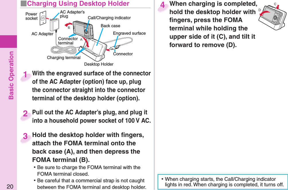 Basic Operation20With the engraved surface of the connector of the AC Adapter (option) face up, plug the connector straight into the connector terminal of the desktop holder (option).With the engraved surface of the connector of the AC Adapter (option) face up, plug 1Pull out the AC Adapter’s plug, and plug it into a household power socket of 100 V AC.Pull out the AC Adapter’s plug, and plug it into a household power socket of 100 V AC.2Hold the desktop holder with ﬁ ngers, attach the FOMA terminal onto the back case (A), and then depress the FOMA terminal (B). ⿠Be sure to charge the FOMA terminal with the FOMA terminal closed. ⿠Be careful that a commercial strap is not caught between the FOMA terminal and desktop holder.Hold the desktop holder with ﬁ ngers, attach the FOMA terminal onto the 3When charging is completed, hold the desktop holder with ﬁ ngers, press the FOMA terminal while holding the upper side of it (C), and tilt it forward to remove (D).When charging is completed, hold the desktop holder with 4■Charging Using Desktop Holder ⿠When charging starts, the Call/Charging indicator lights in red. When charging is completed, it turns off.Engraved surfaceCall/Charging indicatorPower socketAC AdapterAC Adapter’s plugConnector terminalCharging terminal Desktop HolderConnector Back case
