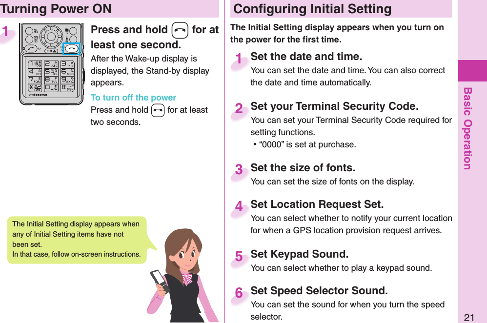 Basic Operation21Press and hold h for at least one second.After the Wake-up display is displayed, the Stand-by display appears.To turn off the powerPress and hold h for at least two seconds.1 Conﬁ guring Initial SettingSet the date and time.You can set the date and time. You can also correct the date and time automatically.Set the date and time.You can set the date and time. You can also correct  1Set your Terminal Security Code.You can set your Terminal Security Code required for setting functions. ⿠“0000” is set at purchase.Set your Terminal Security Code.You can set your Terminal Security Code required for 2Set Keypad Sound.You can select whether to play a keypad sound.Set Keypad Sound.You can select whether to play a keypad sound. 5Set Location Request Set.You can select whether to notify your current location for when a GPS location provision request arrives.Set Location Request Set.You can select whether to notify your current location 4Set the size of fonts.You can set the size of fonts on the display.Set the size of fonts.You can set the size of fonts on the display.3  Turning Power ONThe Initial Setting display appears when you turn on the power for the ﬁ rst time.The Initial Setting display appears when any of Initial Setting items have not been set. In that case, follow on-screen instructions.Set Speed Selector Sound.You can set the sound for when you turn the speed selector.Set Speed Selector Sound.You can set the sound for when you turn the speed 6