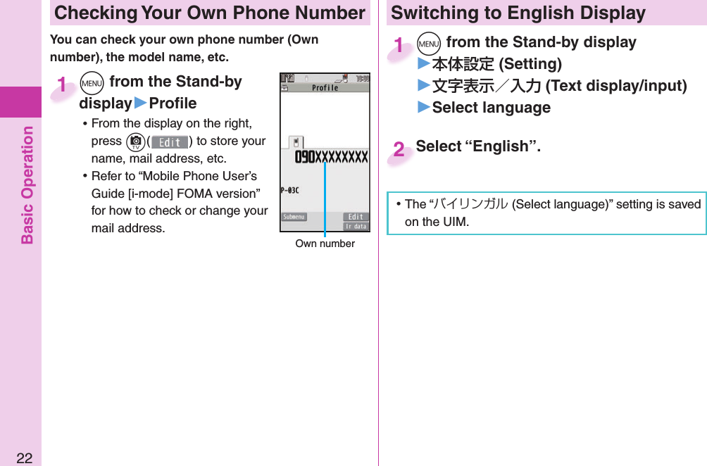 Basic Operation22 Checking Your Own Phone Numberm from the Stand-by display▶Proﬁ le ⿠From the display on the right, press c() to store your name, mail address, etc. ⿠Refer to “Mobile Phone User’s Guide [i-mode] FOMA version” for how to check or change your mail address.mdisplay1 Own numberSwitching to  English Displaym from the Stand-by display▶ (Setting)󱚤 (Text display/input)󱚤 Select languagem1Select “English”.Select “English”.2 ⿠The “バイリンガル (Select language)” setting is saved on the UIM. You can check your own phone number (Own number), the model name, etc.