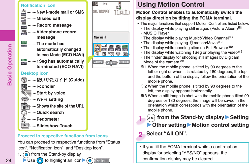 Basic Operation24 Notiﬁ cation icon ········New i-mode mail or SMS ········Missed call ·······Record message ······· Videophone record message  ······· The mode has automatically changed to eco Mode (ECO NAVI) ······· 1Seg has automatically terminated (ECO NAVI)Desktop icon ······· (Guide) ·······i-concier ···Start by voice ·····Wi-Fi setting ·····Shows the site of the URL ·······Quick search ········Pedometer ·····Slideshow-TouchProceed to respective functions from iconsYou can proceed to respective functions from “Status icon”, “Notiﬁ cation icon”, and “Desktop icon”.1. Oo from the Stand-by display▶Use Mo to highlight an icon▶Oo()  Using Motion ControlMotion Control enables to automatically switch the display direction by tilting the FOMA terminal. ⿠The major functions that support Motion Control are listed below:・ The display while playing still images (Picture Album)※1・ MUSIC Player・ The display while playing Music&amp;Video Channel※2・ The display while playing imotion/Movie※2・ The display while opening sites on Full Browser※2・ The display while watching 1Seg or playing the video※2・ The ﬁ nder display for shooting still images by Digicam Mode of the camera※3※1 When the mobile phone is tilted by 90 degrees to the left or right or when it is rotated by 180 degrees, the top and the bottom of the display follow the orientation of the mobile phone.※2 When the mobile phone is tilted by 90 degrees to the left, the display appears horizontally.※3 When a still image is shot with the mobile phone tilted 90 degrees or 180 degrees, the image will be saved in the orientation which corresponds with the orientation of the mobile phone.Select “All ON”.Select “All ON”.2m from the Stand-by display▶Setting▶Other setting▶Motion control settingm1 ⿠If you tilt the FOMA terminal while a conﬁ rmation display for selecting “YES/NO” appears, the conﬁ rmation display may be cleared.