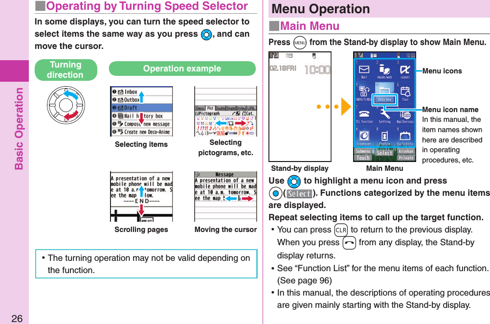 Basic Operation26Menu Operation■ Main MenuPress m from the Stand-by display to show Main Menu.Use Mo to highlight a menu icon and press Oo(). Functions categorized by the menu items are displayed. Repeat selecting items to call up the target function. ⿠You can press r to return to the previous display.When you press h from any display, the Stand-by display returns. ⿠See “Function List” for the menu items of each function. (See page 96) ⿠In this manual, the descriptions of operating procedures are given mainly starting with the Stand-by display.  Menu iconsMenu icon nameIn this manual, the item names shown here are described in operating procedures, etc. Stand-by display Main Menu■  Operating by Turning Speed SelectorIn some displays, you can turn the speed selector to select items the same way as you press Mo, and can move the cursor.Turning direction Operation exampleSelecting items Selecting pictograms, etc.Scrolling pages Moving the cursor ⿠The turning operation may not be valid depending on the function.