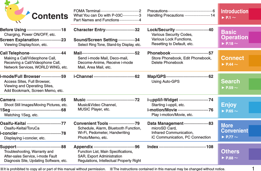 1FOMA Terminal ····································2What You can Do with P-03C ···············3Part Names and Functions ··················4Precautions ··········································6Handling Precautions ························14Introduction󱚤P.1 Before Using ·····························18Charging, Power ON/OFF, etc.Screen Explanation ··················23Viewing Display/Icon, etc.Character Entry·························32Sound/Screen Setting ··············34Select Ring Tone, Stand-by Display, etc.Lock/Security ····························40Various Security Codes,  Various Lock Functions,  Resetting to Default, etc.Basic Operation󱚤P.18 Call Telephone···························44Making a Call/Videophone Call, Receiving a Call/Videophone Call, Network Services, WORLD WING, etc.Mail ·············································52Send i-mode Mail, Deco-mail, Decome-Anime, Receive i-mode Mail, Area Mail, etc.Phonebook ································57Store Phonebook, Edit Phonebook, Delete Phonebook Connect󱚤P.44 i-mode/Full Browser ·················59Access Sites, Full Browser,  Viewing and Operating Sites, Add Bookmark, Screen Memo, etc.i-Channel ···································62 Map/GPS ····································62Using Auto-GPS Search󱚤P.59 Camera ······································65Shoot Still Images/Moving Pictures, etc.1Seg ···········································68Watching 1Seg, etc.Music ·········································72Music&amp;Video Channel,  MUSIC Player, etc.i-αppli/i-Widget ·························74Starting i-αppli, etc.i-motion/Movie ··························76Play i-motion/Movie, etc.Enjoy󱚤P.65 Osaifu-Keitai ·····························77Osaifu-Keitai/ToruCai-concier ·····································78Displaying i-concier, etc.Convenient Tools ······················79Schedule, Alarm, Bluetooth Function, Wi-Fi, Pedometer, Handwriting Photo/Memo, etc.Data Management ·····················83microSD Card,  Infrared Communication,  iC Communication, PC ConnectionMore  Convenient󱚤P.77 Support ······································88Troubleshooting, Warranty and  After-sales Service, i-mode Fault Diagnosis Site, Updating Software, etc.Appendix ···································96Function List, Main Speciﬁcations, SAR, Export Administration Regulations, Intellectual Property RightIndex ········································108Others󱚤P.88 ※It is prohibited to copy all or part of this manual without permission.    ※The instructions contained in this manual may be changed without notice.Contents
