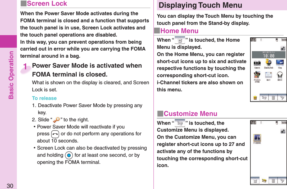 Basic Operation30■ Screen LockWhen the Power Saver Mode activates during the FOMA terminal is closed and a function that supports the touch panel is in use, Screen Lock activates and the touch panel operations are disabled.In this way, you can prevent operations from being carried out in error while you are carrying the FOMA terminal around in a bag.Power Saver Mode is activated when FOMA terminal is closed.What is shown on the display is cleared, and Screen Lock is set.To release1. Deactivate Power Saver Mode by pressing any key.2. Slide “ ” to the right. ⿠Power Saver Mode will reactivate if you press h or do not perform any operations for about 10 seconds. ⿠Screen Lock can also be deactivated by pressing and holding Oo for at least one second, or by opening the FOMA terminal.Power Saver Mode is activated when FOMA terminal is closed.1■ Home MenuDisplaying  Touch Menu■ Customize MenuWhen “ ” is touched, the Home Menu is displayed.On the Home Menu, you can register short-cut icons up to six and activate respective functions by touching the corresponding short-cut icon. i-Channel tickers are also shown on this menu.When “ ” is touched, the Customize Menu is displayed.On the Customize Menu, you can register short-cut icons up to 27 and activate any of the functions by touching the corresponding short-cut icon.You can display the Touch Menu by touching the touch panel from the Stand-by display.