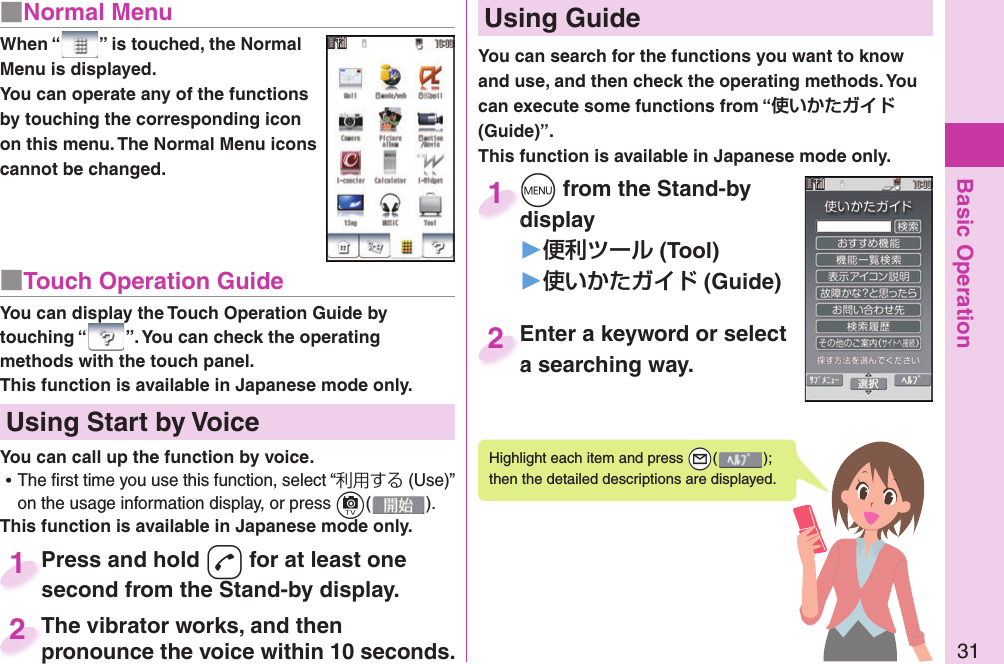 Basic Operation31■ Normal MenuWhen “ ” is touched, the Normal Menu is displayed.You can operate any of the functions by touching the corresponding icon on this menu. The Normal Menu icons cannot be changed.■Touch Operation GuideYou can display the Touch Operation Guide by touching “ ”. You can check the operating methods with the touch panel.This function is available in Japanese mode only.  Using Start by VoiceYou can call up the function by voice. ⿠The ﬁ rst time you use this function, select “利用する (Use)” on the usage information display, or press c( ).This function is available in Japanese mode only.Press and hold d for at least one second from the Stand-by display.Press and hold second from the Stand-by display. 1The vibrator works, and then pronounce the voice within 10 seconds.The vibrator works, and then pronounce the voice within 10 seconds.2You can search for the functions you want to know and use, and then check the operating methods. You can execute some functions from “ (Guide)”.This function is available in Japanese mode only.Highlight each item and press +l( ); then the detailed descriptions are displayed.m from the Stand-by display▶ (Tool)󱚤 (Guide)mdisplay1Enter a keyword or select a searching way.Enter a keyword or select a searching way.2  Using Guide