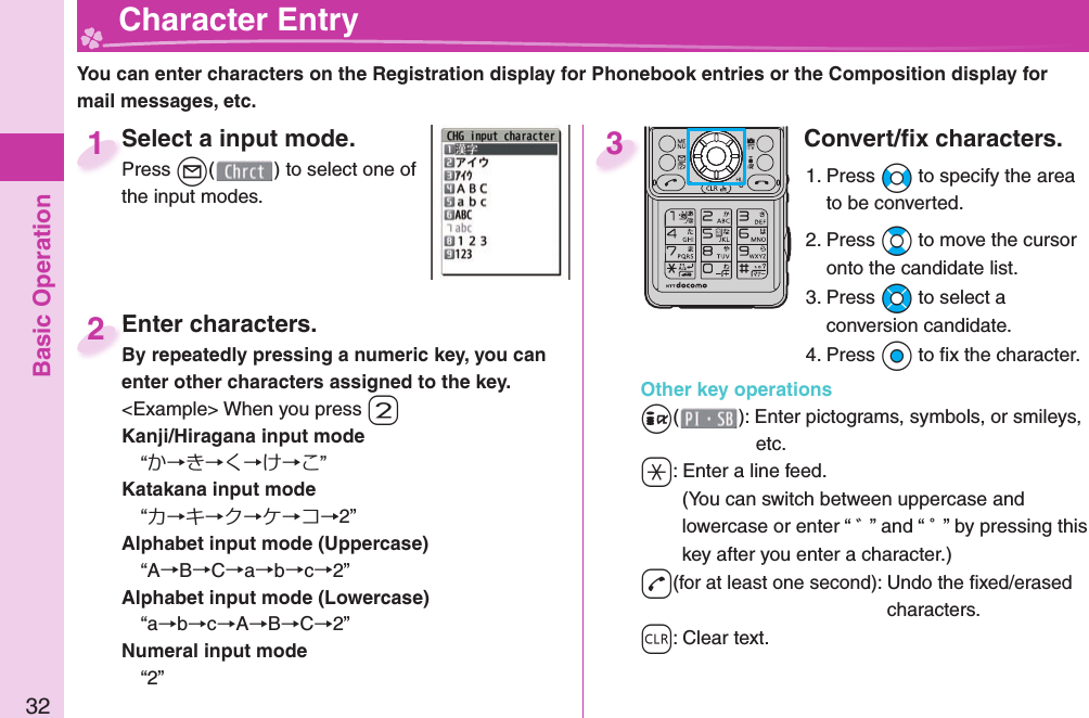 Basic Operation32  Character EntryYou can enter characters on the Registration display for Phonebook entries or the Composition display for mail messages, etc.Select a input mode.Press l( ) to select one of the input modes.Select a input mode.Press 1Enter characters.By repeatedly pressing a numeric key, you can enter other characters assigned to the key.&lt;Example&gt; When you press 2Kanji/Hiragana input mode“か→き→く→け→こ”Katakana input mode“カ→キ→ク→ケ→コ→2”Alphabet input mode (Uppercase)“A→B→C→a→b→c→2”Alphabet input mode (Lowercase)“a→b→c→A→B→C→2”Numeral input mode“2”Enter characters.By repeatedly pressing a numeric key, you can 2Convert/ﬁ x characters.1. Press No to specify the area to be converted.2. Press Bo to move the cursor onto the candidate list.3. Press Mo to select a conversion candidate.4. Press Oo to ﬁ x the character.Other key operationsi(): Enter  pictograms,  symbols, or  smileys, etc.a: Enter a  line feed.(You can switch between uppercase and lowercase or enter “ ゛” and “ ゜” by pressing this key after you enter a character.)d(for at least one second): Undo the ﬁ xed/erased characters.r: Clear text.3