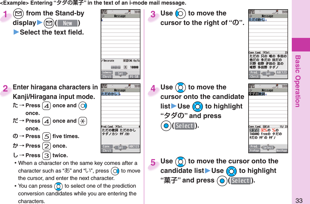 Basic Operation33&lt;Example&gt; Entering “” in the text of an i-mode mail message.l from the Stand-by display▶l()▶Select the text ﬁ eld.ldisplay1Enter hiragana characters in Kanji/Hiragana input mode. Press 4 once and Vo once. Press 4 once and a once. Press 5 ﬁ ve times. Press 2 once. Press 3 twice. ⿠When a character on the same key comes after a character such as “あ” and “い”, press Vo to move the cursor, and enter the next character. ⿠You can press Bo to select one of the prediction conversion candidates while you are entering the characters.Enter hiragana characters in 2Use Co to move the cursor to the right of “”.Use cursor to the right of “3Use Bo to move the cursor onto the candidate list▶Use Mo to highlight “” and press Oo().Use cursor onto the candidate 4Use Bo to move the cursor onto the candidate list▶Use Mo to highlight “” and press Oo().Use candidate list5