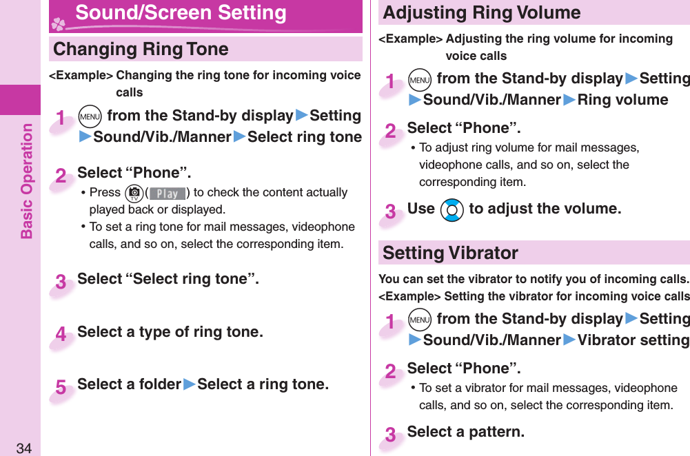 Basic Operation34  Changing Ring Tone&lt;Example&gt; Changing the ring tone for incoming voice callsm from the Stand-by display▶Setting▶Sound/Vib./Manner▶Select ring tonem1Select “Phone”. ⿠Press c( ) to check the content actually played back or displayed. ⿠To set a ring tone for mail messages, videophone calls, and so on, select the corresponding item.Select “Phone”.2Select “Select ring tone”.Select “Select ring tone”.3Select a type of ring tone.Select a type of ring tone.4Select a folder▶Select a ring tone.Select a folder 5 Adjusting Ring Volume&lt;Example&gt; Adjusting the ring volume for incoming voice callsm from the Stand-by display▶Setting▶Sound/Vib./Manner▶Ring volumem1Select “Phone”. ⿠To adjust ring volume for mail messages, videophone calls, and so on, select the corresponding item.Select “Phone”.2Use Bo to adjust the volume.Use 3 Sound/Screen Setting  Setting Vibratorm from the Stand-by display▶Setting▶Sound/Vib./Manner▶Vibrator settingm1Select “Phone”. ⿠To set a vibrator for mail messages, videophone calls, and so on, select the corresponding item.Select “Phone”.2Select a pattern.Select a pattern.3You can set the vibrator to notify you of incoming calls.&lt;Example&gt; Setting the vibrator for incoming voice calls