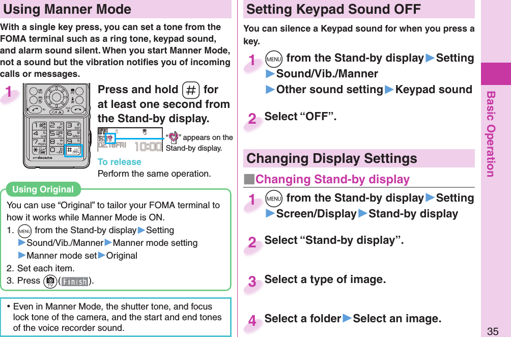 Basic Operation35Press and hold s for at least one second from the Stand-by display.“ ” appears on the Stand-by display.To releasePerform the same operation.1  Using Manner ModeWith a single key press, you can set a tone from the FOMA terminal such as a ring tone, keypad sound, and alarm sound silent. When you start Manner Mode, not a sound but the vibration notiﬁ es you of incoming calls or messages.You can use “Original” to tailor your FOMA terminal to how it works while Manner Mode is ON.1. m from the Stand-by display▶Setting▶Sound/Vib./Manner▶Manner mode setting▶Manner mode set▶Original2. Set each item.3. Press c().Using  Original ⿠Even in Manner Mode, the shutter tone, and focus lock tone of the camera, and the start and end tones of the voice recorder sound. Setting Keypad Sound OFFYou can silence a Keypad sound for when you press a key. m from the Stand-by display▶Setting▶Sound/Vib./Manner▶Other sound setting▶Keypad soundm1Select “OFF”.Select “OFF”.2Select “Stand-by display”.Select “Stand-by display”.2Select a type of image.Select a type of image. 3Select a folder▶Select an image.Select a folder4Changing Display Settingsm from the Stand-by display▶Setting▶Screen/Display▶Stand-by displaym1■ Changing Stand-by display