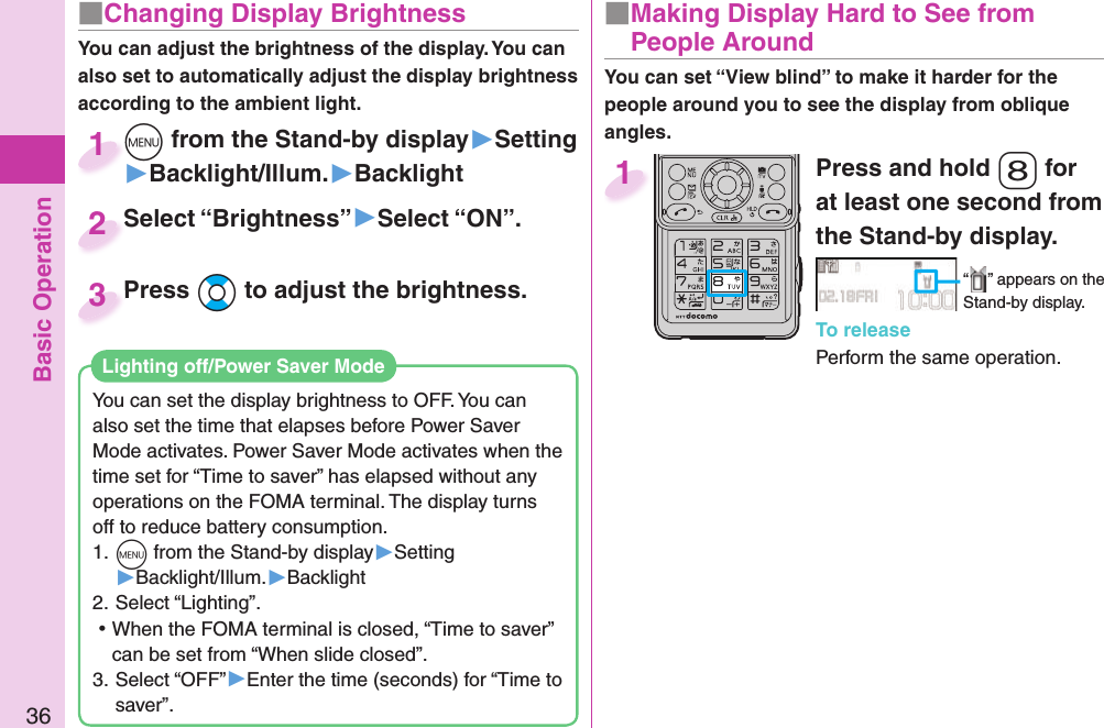 Basic Operation36■ Changing Display BrightnessYou can adjust the brightness of the display. You can also set to automatically adjust the display brightness according to the ambient light.You can set the display brightness to OFF. You can also set the time that elapses before Power Saver Mode activates. Power Saver Mode activates when the time set for “Time to saver” has elapsed without any operations on the FOMA terminal. The display turns off to reduce battery consumption.1. m from the Stand-by display▶Setting▶Backlight/Illum.▶Backlight2. Select “Lighting”. ⿠When the FOMA terminal is closed, “Time to saver” can be set from “When slide closed”.3. Select “OFF”▶Enter the time (seconds) for “Time to saver”. Lighting off/Power Saver ModePress and hold 8 for at least one second from the Stand-by display.“ ” appears on the Stand-by display.To releasePerform the same operation.1■  Making Display Hard to See from People Aroundm from the Stand-by display▶Setting▶Backlight/Illum.▶Backlightm1Select “Brightness”▶Select “ON”.Select “Brightness”2You can set “View blind” to make it harder for the people around you to see the display from oblique angles.Press Bo to adjust the brightness.Press 3