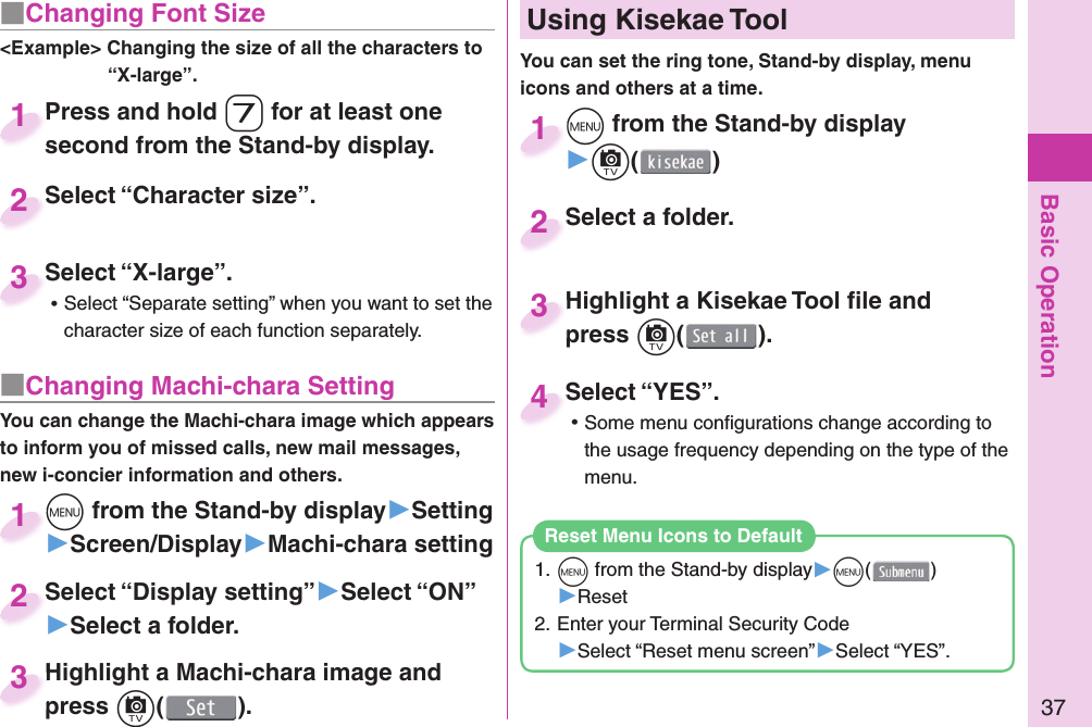 Basic Operation37■ Changing Font Size&lt;Example&gt; Changing the size of all the characters to “X-large”.Press and hold 7 for at least one second from the Stand-by display.Press and hold second from the Stand-by display.1Select “Character size”.Select “Character size”.2Select “X-large”. ⿠Select “Separate setting” when you want to set the character size of each function separately.Select “X-large”.3■ Changing Machi-chara SettingYou can change the Machi-chara image which appears to inform you of missed calls, new mail messages, new i-concier information and others.m from the Stand-by display▶Setting▶Screen/Display▶Machi-chara settingm1Select “Display setting”▶Select “ON”▶Select a folder.Select “Display setting”2Highlight a Machi-chara image and press c().Highlight a Machi-chara image and press 3m from the Stand-by display▶c()m1Highlight a Kisekae Tool ﬁ le and press c().Highlight a Kisekae Tool ﬁ le and press 3Select a folder.Select a folder.2Select “YES”. ⿠Some menu conﬁ gurations change according to the usage frequency depending on the type of the menu.Select “YES”.4  Using Kisekae ToolYou can set the ring tone, Stand-by display, menu icons and others at a time.1. m from the Stand-by display▶m()▶Reset2. Enter your Terminal Security Code▶Select “Reset menu screen”▶Select “YES”.Reset Menu Icons to Default