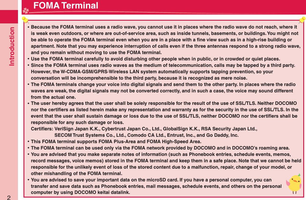 Introduction2 ⿠Because the FOMA terminal uses a radio wave, you cannot use it in places where the radio wave do not reach, where it is weak even outdoors, or where are out-of-service area, such as inside tunnels, basements, or buildings. You might not be able to operate the FOMA terminal even when you are in a place with a ﬁ ne view such as in a high-rise building or apartment. Note that you may experience interruption of calls even if the three antennas respond to a strong radio wave, and you remain without moving to use the FOMA terminal. ⿠Use the FOMA terminal carefully to avoid disturbing other people when in public, or in crowded or quiet places. ⿠Since the FOMA terminal uses radio waves as the medium of telecommunication, calls may be tapped by a third party.However, the W-CDMA·GSM/GPRS·Wireless LAN system automatically supports tapping prevention, so your conversation will be incomprehensible to the third party, because it is recognized as mere noise. ⿠The FOMA terminals change your voice into digital signals and send them to the other party. In places where the radio waves are weak, the digital signals may not be converted correctly, and in such a case, the voice may sound different from the actual one. ⿠The user hereby agrees that the user shall be solely responsible for the result of the use of SSL/TLS. Neither DOCOMO nor the certiﬁ ers as listed herein make any representation and warranty as for the security in the use of SSL/TLS. In the event that the user shall sustain damage or loss due to the use of SSL/TLS, neither DOCOMO nor the certiﬁ ers shall be responsible for any such damage or loss.Certiﬁ ers:  VeriSign Japan K.K., Cybertrust Japan Co., Ltd., GlobalSign K.K., RSA Security Japan Ltd.,   SECOM Trust Systems Co., Ltd., Comodo CA Ltd., Entrust, Inc., and Go Daddy, Inc. ⿠This FOMA terminal supports FOMA Plus-Area and FOMA High-Speed Area. ⿠The FOMA terminal can be used only via the FOMA network provided by DOCOMO and in DOCOMO’s roaming area. ⿠You are advised that you make separate notes of information (such as Phonebook entries, schedule events, memos, record messages, voice memos) stored in the FOMA terminal and keep them in a safe place. Note that we cannot be held responsible for the unlikely event of loss of the stored content due to a malfunction, repair, change of your model, or other mishandling of the FOMA terminal. ⿠You are advised to save your important data on the microSD card. If you have a personal computer, you can transfer and save data such as Phonebook entries, mail messages, schedule events, and others on the personal computer by using DOCOMO keitai datalink. FOMA Terminal