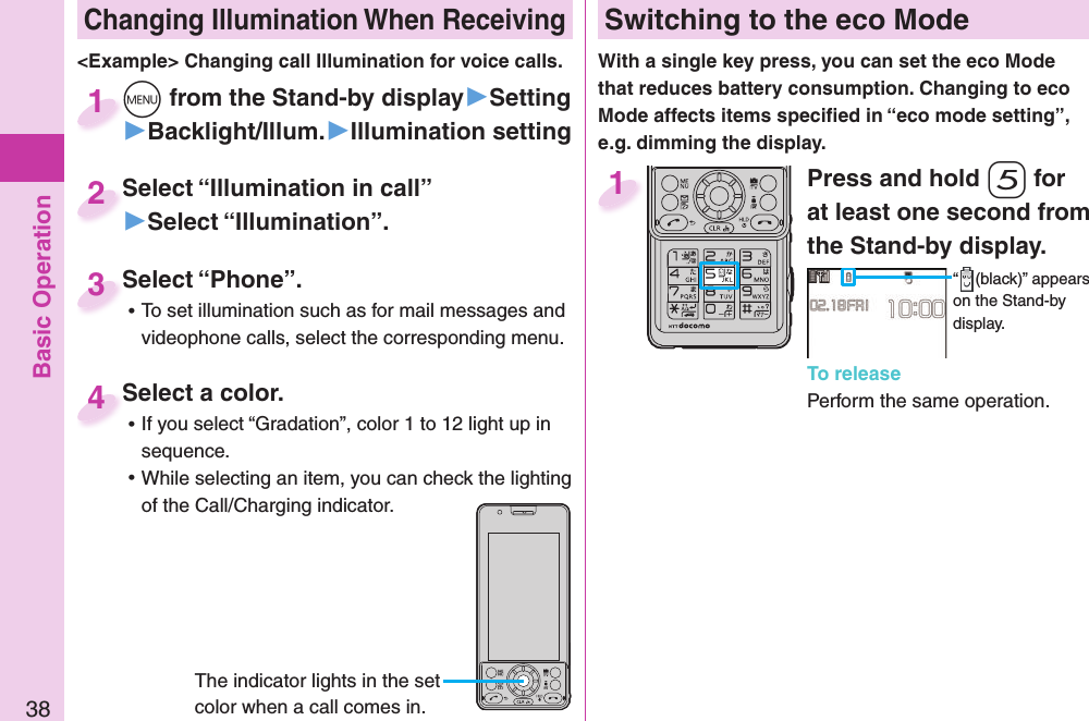 Basic Operation38 Changing Illumination When Receivingm from the Stand-by display▶Setting▶Backlight/Illum.▶Illumination settingm1Select “Illumination in call”▶Select “Illumination”.Select “Illumination in call”2&lt;Example&gt; Changing call Illumination for voice calls.Select a color. ⿠If you select “Gradation”, color 1 to 12 light up in sequence. ⿠While selecting an item, you can check the lighting of the Call/Charging indicator.Select a color.4The indicator lights in the set color when a call comes in.Select “Phone”. ⿠To set illumination such as for mail messages and videophone calls, select the corresponding menu.Select “Phone”.3 Switching to the  eco ModeWith a single key press, you can set the eco Mode that reduces battery consumption. Changing to eco Mode affects items speciﬁ ed in “eco mode setting”, e.g. dimming the display.Press and hold 5 for at least one second from the Stand-by display.“ (black)” appears on the Stand-by display.To releasePerform the same operation.1