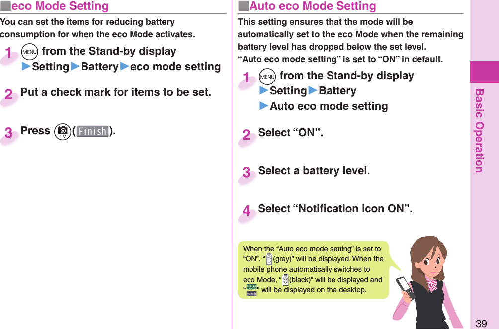 Basic Operation39■ eco Mode SettingYou can set the items for reducing battery consumption for when the eco Mode activates.m from the Stand-by display▶Setting▶Battery▶eco mode settingm1Put a check mark for items to be set.Put a check mark for items to be set.2Press c( ).Press 3■  Auto eco Mode SettingThis setting ensures that the mode will be automatically set to the eco Mode when the remaining battery level has dropped below the set level.“Auto eco mode setting” is set to “ON” in default. m from the Stand-by display▶Setting▶Battery▶Auto eco mode settingm1Select “ON”.Select “ON”.2Select a battery level.Select a battery level.3When the “Auto eco mode setting” is set to “ON”, “ (gray)” will be displayed. When the mobile phone automatically switches to eco Mode, “ (black)” will be displayed and “” will be displayed on the desktop.Select “Notiﬁ cation icon ON”.Select “Notiﬁ cation icon ON”.4