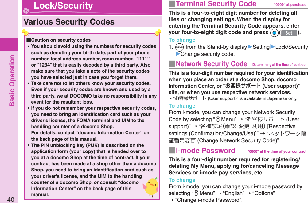 Basic Operation40  Various Security Codes ■Caution on security codes ⿠You should avoid using the numbers for security codes such as denoting your birth date, part of your phone number, local address number, room number, “1111” or “1234” that is easily decoded by a third party. Also make sure that you take a note of the security codes you have selected just in case you forget them. ⿠Take care not to let others know your security codes. Even if your security codes are known and used by a third party, we at DOCOMO take no responsibility in any event for the resultant loss. ⿠If you do not remember your respective security codes, you need to bring an identiﬁ cation card such as your driver’s license, the FOMA terminal and UIM to the handling counter of a docomo Shop.For details, contact “docomo Information Center” on the back page of this manual. ⿠The PIN unblocking key (PUK) is described on the application form (your copy) that is handed over to you at a docomo Shop at the time of contract. If your contract has been made at a shop other than a docomo Shop, you need to bring an identiﬁ cation card such as your driver’s license, and the UIM to the handling counter of a docomo Shop, or consult “docomo Information Center” on the back page of this manual. Lock/Security ■  Terminal Security Code “0000” at purchaseThis is a four-to-eight digit number for deleting all ﬁ les or changing settings. When the display for entering the Terminal Security Code appears, enter your four-to-eight digit code and press Oo().To change1. m from the Stand-by display▶Setting▶Lock/Security▶Change security code.■ Network Security CodeDetermining at the time of contractThis is a four-digit number required for your identiﬁ cation when you place an order at a docomo Shop, docomo Information Center, or “ (User support)” site, or when you use respective network services. ⿠“お客様サポート (User support)” is available in Japanese only.To changeFrom i-mode, you can change your Network Security Code by selecting “iMenu” → “お客様サポート (User support)” → “各種設定（確認・変更・利用） [Respective settings (Conﬁ rmation/Change/Use)]” → “ネットワーク暗証番号変更 (Change Network Security Code)”.■ i-mode Password “0000” at the time of your contractThis is a four-digit number required for registering/deleting My Menu, applying for/canceling Message Services or i-mode pay services, etc.To changeFrom i-mode, you can change your i-mode password by selecting “iMenu” → “English” → “Options” → “Change i-mode Password”.