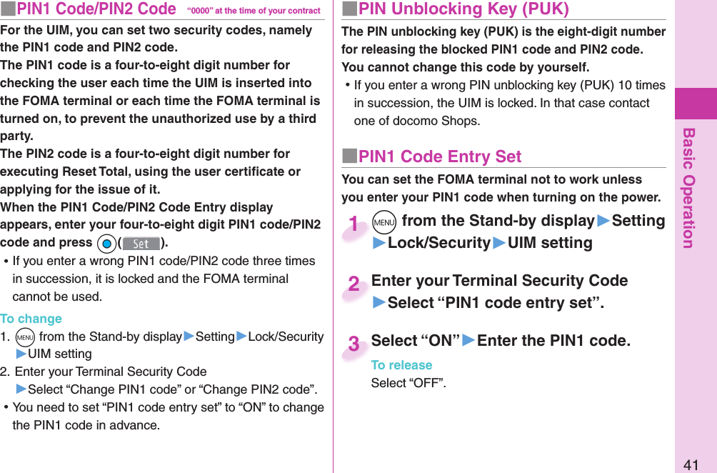 Basic Operation41■ PIN Unblocking Key (PUK)The PIN unblocking key (PUK) is the eight-digit number for releasing the blocked PIN1 code and PIN2 code. You cannot change this code by yourself. ⿠If you enter a wrong PIN unblocking key (PUK) 10 times in succession, the UIM is locked. In that case contact one of docomo Shops.■ PIN1 Code Entry SetYou can set the FOMA terminal not to work unless you enter your PIN1 code when turning on the power.m from the Stand-by display▶Setting▶Lock/Security▶UIM settingm1Enter your Terminal Security Code▶Select “PIN1 code entry set”.Enter your Terminal Security Code2Select “ON”▶Enter the PIN1 code.To releaseSelect “OFF”.Select “ON”To release3■ PIN1 Code/ PIN2 Code“0000” at the time of your contractFor the UIM, you can set two security codes, namely the PIN1 code and PIN2 code.The PIN1 code is a four-to-eight digit number for checking the user each time the UIM is inserted into the FOMA terminal or each time the FOMA terminal is turned on, to prevent the unauthorized use by a third party.The PIN2 code is a four-to-eight digit number for executing Reset Total, using the user certiﬁ cate or applying for the issue of it.When the PIN1 Code/PIN2 Code Entry display appears, enter your four-to-eight digit PIN1 code/PIN2 code and press Oo(). ⿠If you enter a wrong PIN1 code/PIN2 code three times in succession, it is locked and the FOMA terminal cannot be used.To change1. m from the Stand-by display▶Setting▶Lock/Security▶UIM setting2. Enter your Terminal Security Code▶Select “Change PIN1 code” or “Change PIN2 code”. ⿠You need to set “PIN1 code entry set” to “ON” to change the PIN1 code in advance.