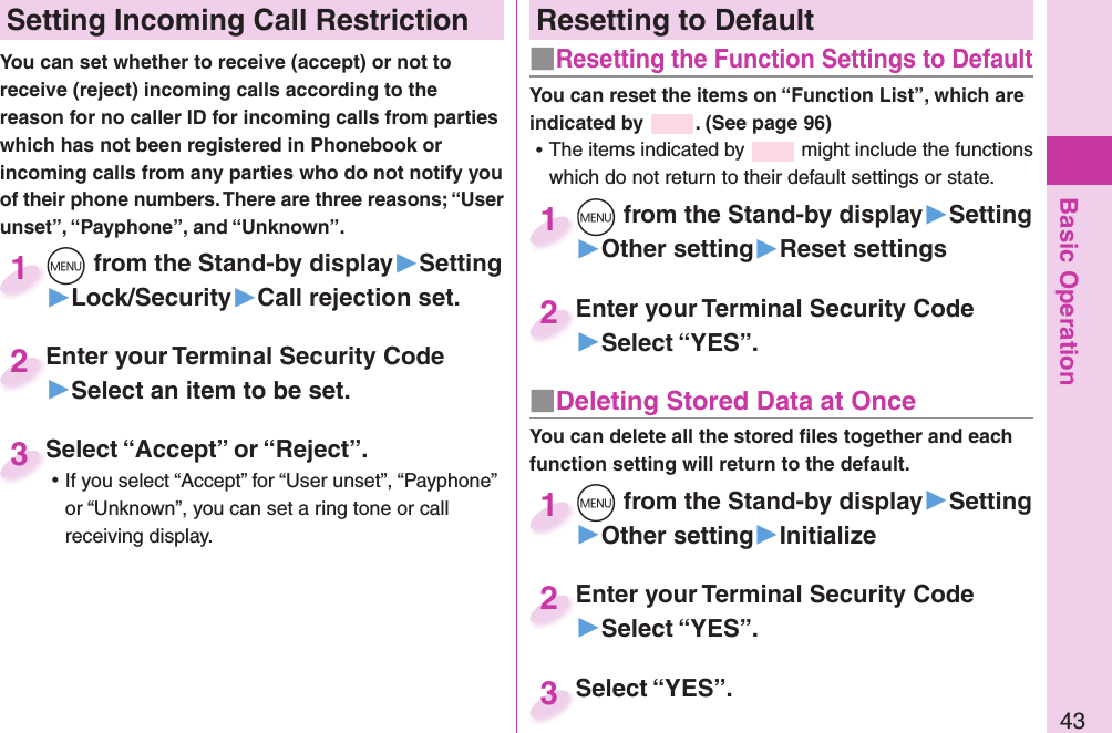 Basic Operation43Resetting to Default■  Resetting the Function Settings to DefaultYou can reset the items on “Function List”, which are indicated by  . (See page 96) ⿠The items indicated by   might include the functions which do not return to their default settings or state.m from the Stand-by display▶Setting▶Other setting▶Reset settingsm1Enter your Terminal Security Code▶Select “YES”.Enter your Terminal Security Code2■ Deleting Stored Data at OnceYou can delete all the stored ﬁ les together and each function setting will return to the default.m from the Stand-by display▶Setting▶Other setting▶Initializem1Enter your Terminal Security Code▶Select “YES”.Enter your Terminal Security Code2Select “YES”.Select “YES”.3 Setting Incoming Call RestrictionYou can set whether to receive (accept) or not to receive (reject) incoming calls according to the reason for no caller ID for incoming calls from parties which has not been registered in Phonebook or incoming calls from any parties who do not notify you of their phone numbers. There are three reasons; “User unset”, “Payphone”, and “Unknown”.m from the Stand-by display▶Setting▶Lock/Security▶Call rejection set.m1Enter your Terminal Security Code▶Select an item to be set.Enter your Terminal Security Code2Select “Accept” or “Reject”. ⿠If you select “Accept” for “User unset”, “Payphone” or “Unknown”, you can set a ring tone or call receiving display.Select “Accept” or “Reject”.3