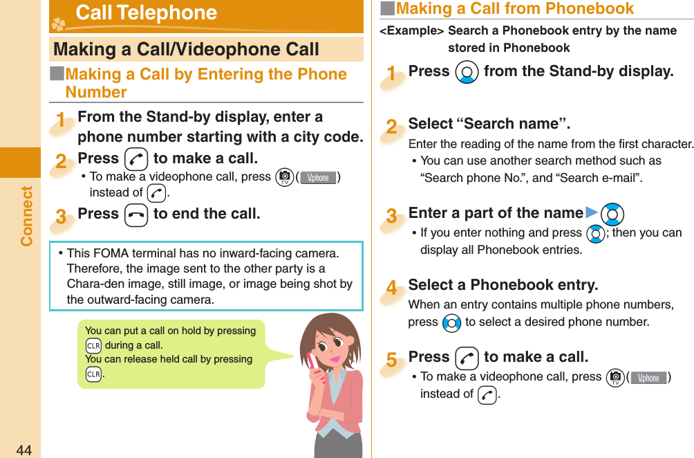 44Connect   Making a Call/Videophone CallFrom the Stand-by display, enter a phone number starting with a city code.From the Stand-by display, enter a phone number starting with a city code.1Press d to make a call. ⿠To make a videophone call, press c( ) instead of d.Press 2Press h to end the call.Press 3■ Making a Call from PhonebookPress Xo from the Stand-by display.Press 1Select “Search name”.Enter the reading of the name from the ﬁ rst character. ⿠You can use another search method such as “Search phone No.”, and “Search e-mail”.Select “Search name”.Enter the reading of the name from the ﬁ rst character.2Select a Phonebook entry.When an entry contains multiple phone numbers, press No to select a desired phone number.Select a Phonebook entry.When an entry contains multiple phone numbers, 4Enter a part of the name▶Bo ⿠If you enter nothing and press Bo; then you can display all Phonebook entries.Enter a part of the name3Press d to make a call. ⿠To make a videophone call, press c( ) instead of d.Press 5&lt;Example&gt;  Search a Phonebook entry by the name stored in Phonebook Call TelephoneYou can put a call on  hold by pressing -r during a call.You can release held call by pressing -r.■Making a Call by Entering the Phone Number ⿠This FOMA terminal has no inward-facing camera. Therefore, the image sent to the other party is a Chara-den image, still image, or image being shot by the outward-facing camera.