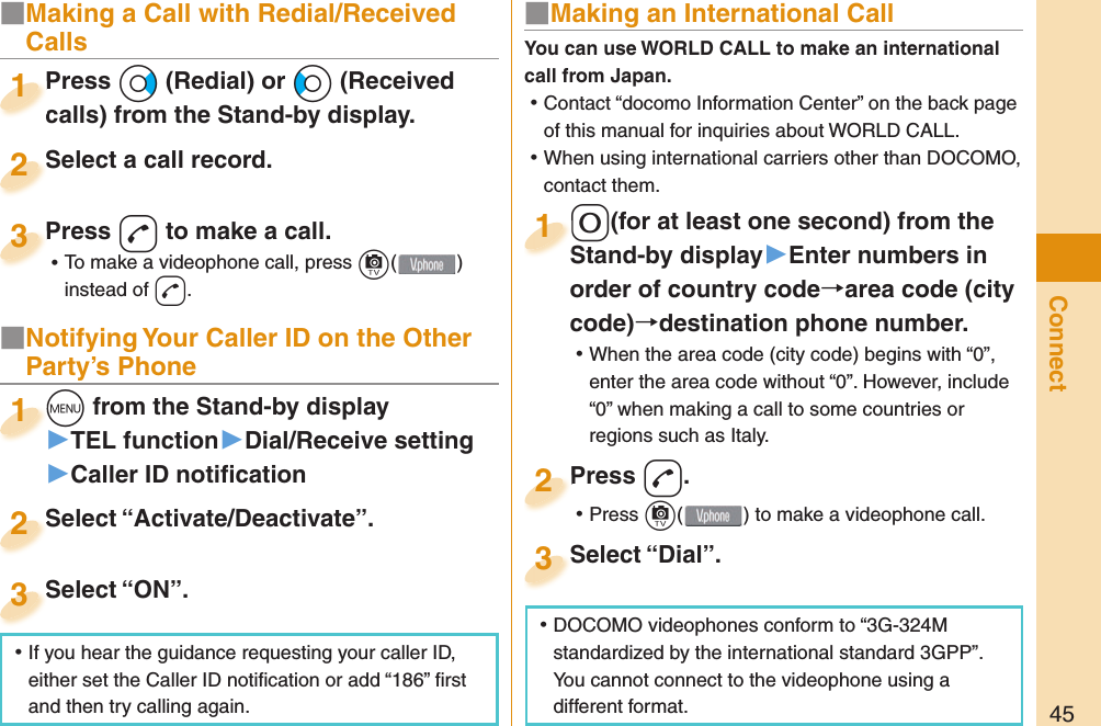 45ConnectPress Vo (Redial) or Co (Received calls) from the Stand-by display.Press calls) from the Stand-by display.1Select a call record.Select a call record.2Press d to make a call. ⿠To make a videophone call, press c( ) instead of d.Press 3■ Notifying Your Caller ID on the Other Party’s Phonem from the Stand-by display▶TEL function▶Dial/Receive setting▶Caller ID notiﬁ cationm1Select “Activate/Deactivate”.Select “Activate/Deactivate”.2Select “ON”.Select “ON”.3■ Making an International Call0(for at least one second) from the Stand-by display󱚤Enter numbers in order of country codearea code (city code)destination phone number. ⿠When the area code (city code) begins with “0”, enter the area code without “0”. However, include “0” when making a call to some countries or regions such as Italy.0Stand-by display1Press d. ⿠Press c( ) to make a videophone call.Press 2Select “Dial”.Select “Dial”.3You can use  WORLD CALL to make an international call from Japan. ⿠Contact “docomo Information Center” on the back page of this manual for inquiries about WORLD CALL. ⿠When using international carriers other than DOCOMO, contact them. ⿠DOCOMO videophones conform to “3G-324M standardized by the international standard 3GPP”. You cannot connect to the videophone using a different format. ⿠If you hear the guidance requesting your caller ID, either set the Caller ID notiﬁ cation or add “186” ﬁ rst and then try calling again.■  Making a Call with Redial/Received Calls