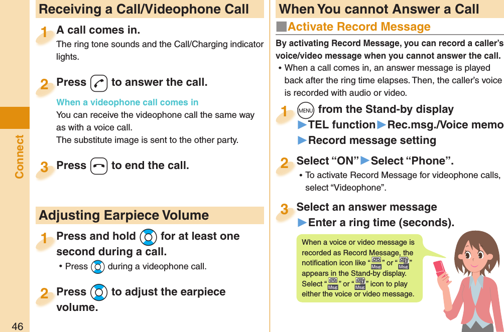 46Connect  Receiving a Call/Videophone CallA call comes in.The ring tone sounds and the Call/Charging indicator lights.A call comes in.The ring tone sounds and the Call/Charging indicator 1Press d to answer the call.When a videophone call comes inYou can receive the videophone call the same way as with a voice call.The substitute image is sent to the other party.Press When a videophone call comes in2Press h to end the call.Press 3Press and hold Bo for at least one second during a call. ⿠Press Bo during a videophone call.Press and hold second during a call.1 Adjusting Earpiece VolumePress Bo to adjust the earpiece volume.Press volume.2■  Activate Record MessageBy activating Record Message, you can record a caller’s voice/video message when you cannot answer the call. ⿠When a call comes in, an answer message is played back after the ring time elapses. Then, the caller’s voice is recorded with audio or video.m from the Stand-by display▶TEL function▶Rec.msg./Voice memo▶Record message settingm1Select “ON”▶Select “Phone”. ⿠To activate Record Message for videophone calls, select “Videophone”.Select “ON”2Select an answer message▶Enter a ring time (seconds).Select an answer message3When a voice or video message is recorded as Record Message, the notiﬁ cation icon like “ ” or “ ” appears in the Stand-by display. Select “ ” or “ ” icon to play either the voice or video message. When You cannot Answer a Call