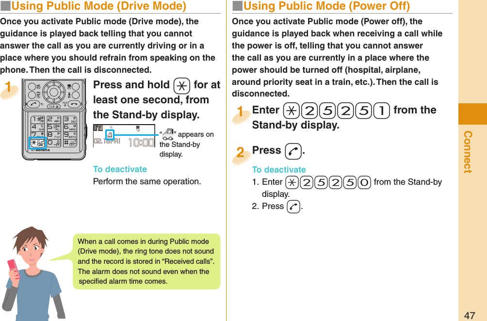 47Connect■  Using Public Mode (Power Off)Once you activate Public mode (Power off), the guidance is played back when receiving a call while the power is off, telling that you cannot answer the call as you are currently in a place where the power should be turned off (hospital, airplane, around priority seat in a train, etc.). Then the call is disconnected.Enter a25251 from the Stand-by display.Enter Stand-by display.1Press d.To deactivate1. Enter a25250 from the Stand-by display.2. Press d.Press To deactivate2Press and hold a for at least one second, from the Stand-by display. “ ” appears on the Stand-by display.To deactivatePerform the same operation.1Once you activate Public mode (Drive mode), the guidance is played back telling that you cannot answer the call as you are currently driving or in a place where you should refrain from speaking on the phone. Then the call is disconnected.■  Using Public Mode (Drive Mode)When a call comes in during Public mode (Drive mode), the ring tone does not sound and the record is stored in “Received calls”. The alarm does not sound even when the speciﬁ ed alarm time comes.