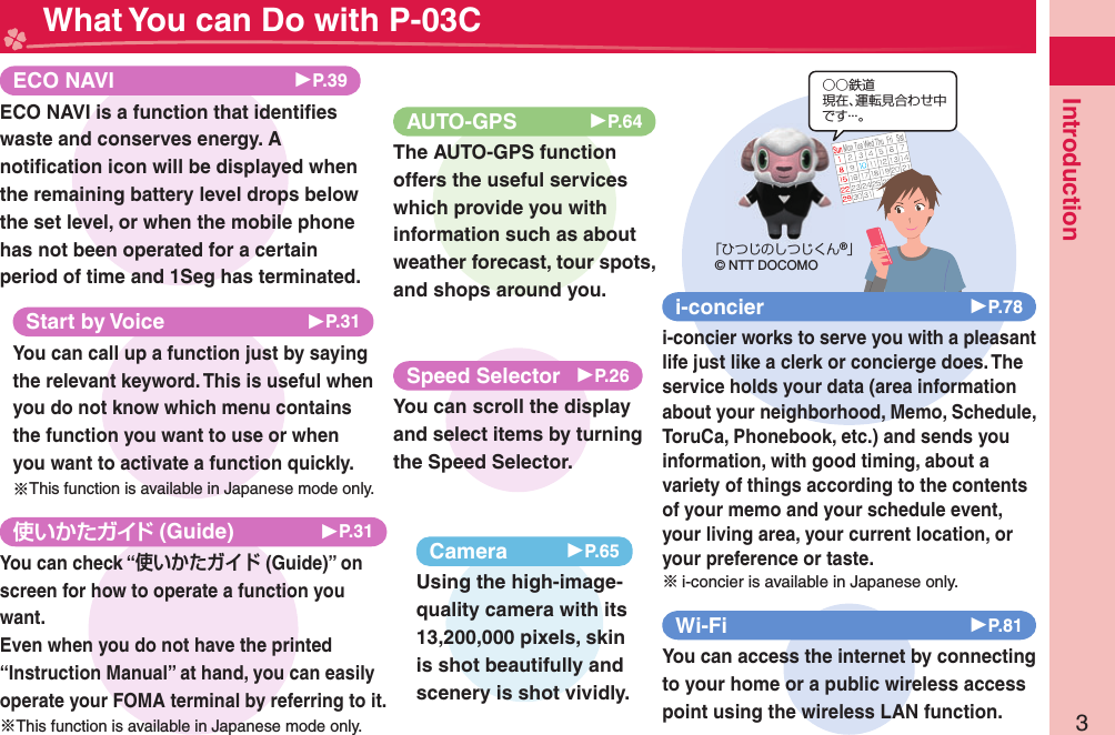 3Introduction What You can Do with P-03C (Guide) ▶P.31You can check “ (Guide)” on screen for how to operate a function you want.Even when you do not have the printed “Instruction Manual” at hand, you can easily operate your FOMA terminal by referring to it.※This function is available in Japanese mode only.○○鉄道現在、運転見合わせ中です・・・。「ひつじのしつじくん®」© NTT DOCOMOi-concier ▶P.78i-concier works to serve you with a pleasant life just like a clerk or concierge does. The service holds your data (area information about your neighborhood, Memo, Schedule, ToruCa, Phonebook, etc.) and sends you information, with good timing, about a variety of things according to the contents of your memo and your schedule event, your living area, your current location, or your preference or taste.※i-concier is available in Japanese only.Wi-Fi ▶P.81You can access the internet by connecting to your home or a public wireless access point using the wireless LAN function.Camera 󱚤P.65Using the high-image-quality camera with its 13,200,000 pixels, skin is shot beautifully and scenery is shot vividly.AUTO-GPS 󱚤P.64The AUTO-GPS function offers the useful services which provide you with information such as about weather forecast, tour spots, and shops around you. ECO NAVI ▶P.39ECO NAVI is a function that identiﬁ es waste and conserves energy. A notiﬁ cation icon will be displayed when the remaining battery level drops below the set level, or when the mobile phone has not been operated for a certain period of time and 1Seg has terminated.Start by Voice ▶P.31You can call up a function just by saying the relevant keyword. This is useful when you do not know which menu contains the function you want to use or when you want to activate a function quickly.※This function is available in Japanese mode only.Speed Selector ▶P.26You can scroll the display and select items by turning the Speed Selector.