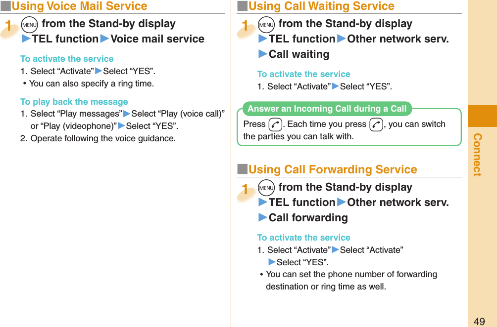 49Connect■  Using Voice Mail Servicem from the Stand-by display▶TEL function▶Voice mail serviceTo activate the service1. Select “Activate”▶Select “YES”. ⿠You can also specify a ring time. To play back the message1. Select “Play messages”▶Select “Play (voice call)” or “Play (videophone)”▶Select “YES”.2. Operate following the voice guidance.m1■ Using Call Waiting Servicem from the Stand-by display▶TEL function▶Other network serv.▶Call waitingTo activate the service1. Select “Activate”▶Select “YES”.m1■ Using Call Forwarding Servicem from the Stand-by display▶TEL function▶Other network serv.▶Call forwardingTo activate the service1. Select “Activate”▶Select “Activate”▶Select “YES”. ⿠You can set the phone number of forwarding destination or ring time as well.m1Press d. Each time you press d, you can switch the parties you can talk with.Answer an Incoming Call during a Call