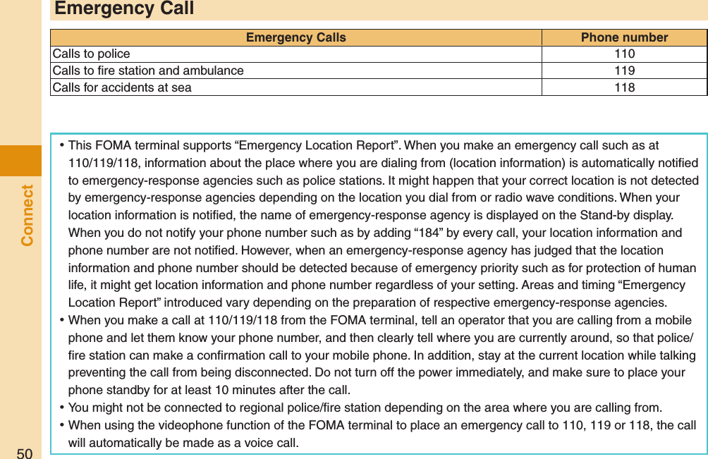 50Connect ⿠This FOMA terminal supports “Emergency Location Report”. When you make an emergency call such as at 110/119/118, information about the place where you are dialing from (location information) is automatically notiﬁed to emergency-response agencies such as police stations. It might happen that your correct location is not detected by emergency-response agencies depending on the location you dial from or radio wave conditions. When your location information is notiﬁed, the name of emergency-response agency is displayed on the Stand-by display. When you do not notify your phone number such as by adding “184” by every call, your location information and phone number are not notiﬁed. However, when an emergency-response agency has judged that the location information and phone number should be detected because of emergency priority such as for protection of human life, it might get location information and phone number regardless of your setting. Areas and timing “Emergency Location Report” introduced vary depending on the preparation of respective emergency-response agencies. ⿠When you make a call at 110/119/118 from the FOMA terminal, tell an operator that you are calling from a mobile phone and let them know your phone number, and then clearly tell where you are currently around, so that police/ﬁre station can make a conﬁrmation call to your mobile phone. In addition, stay at the current location while talking preventing the call from being disconnected. Do not turn off the power immediately, and make sure to place your phone standby for at least 10 minutes after the call. ⿠You might not be connected to regional police/ﬁre station depending on the area where you are calling from. ⿠When using the videophone function of the FOMA terminal to place an emergency call to 110, 119 or 118, the call will automatically be made as a voice call.Emergency CallEmergency Calls Phone numberCalls to police 110Calls to ﬁre station and ambulance 119Calls for accidents at sea 118