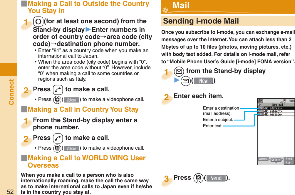 52Connect■Making a Call to Outside the Country You Stay in0(for at least one second) from the Stand-by display▶Enter numbers in order of country code→area code (city code)→destination phone number. ⿠Enter “81” as a country code when you make an international call to Japan. ⿠When the area code (city code) begins with “0”, enter the area code without “0”. However, include “0” when making a call to some countries or regions such as Italy.0Stand-by display1Press d to make a call. ⿠Press c( ) to make a videophone call.Press 2■Making a Call in Country You StayFrom the Stand-by display enter a phone number.From the Stand-by display enter a phone number.1Press d to make a call. ⿠Press c( ) to make a videophone call.Press 2     Sending i-mode MailOnce you subscribe to i-mode, you can exchange e-mail messages over the Internet. You can attach less than 2 Mbytes of up to 10 ﬁ les (photos, moving pictures, etc.) with body text added. For details on i-mode mail, refer to “Mobile Phone User’s Guide [i-mode] FOMA version”.l from the Stand-by display▶l()l1Enter each item.Enter each item.2Enter a destination (mail address).Enter a subject.Enter text.Press c( ).Press 3 Mail■Making a Call to WORLD WING User OverseasWhen you make a call to a person who is also internationally roaming, make the call the same way as to make international calls to Japan even if he/she is in the country you stay at.