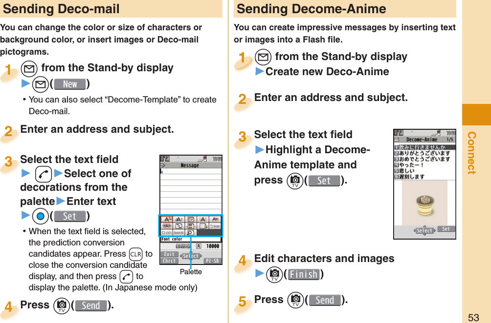 53Connect Sending Deco-mailYou can change the color or size of characters or background color, or insert images or Deco-mail pictograms.l from the Stand-by display▶l() ⿠You can also select “Decome-Template” to create Deco-mail.l1Enter an address and subject.Enter an address and subject.2Press c( ).Press 4 Sending Decome-AnimeYou can create impressive messages by inserting text or images into a Flash ﬁ le.l from the Stand-by display▶Create new Deco-Animel1l1111Select the text ﬁ eld▶Highlight a Decome-Anime template andpress c(). Select the text ﬁ eld3Edit characters and images▶c()Edit characters and images4Press c( ).Press 5Enter an address and subject.Enter an address and subject.2Select the text ﬁ eld▶ d▶Select one of decorations from the palette▶Enter text▶Oo() ⿠When the text ﬁ eld is selected, the prediction conversion candidates appear. Press r to close the conversion candidate display, and then press d to display the palette. (In Japanese mode only)Select the text ﬁ eld3Palette